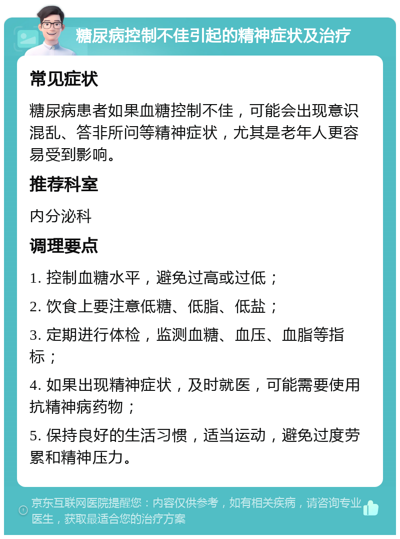 糖尿病控制不佳引起的精神症状及治疗 常见症状 糖尿病患者如果血糖控制不佳，可能会出现意识混乱、答非所问等精神症状，尤其是老年人更容易受到影响。 推荐科室 内分泌科 调理要点 1. 控制血糖水平，避免过高或过低； 2. 饮食上要注意低糖、低脂、低盐； 3. 定期进行体检，监测血糖、血压、血脂等指标； 4. 如果出现精神症状，及时就医，可能需要使用抗精神病药物； 5. 保持良好的生活习惯，适当运动，避免过度劳累和精神压力。