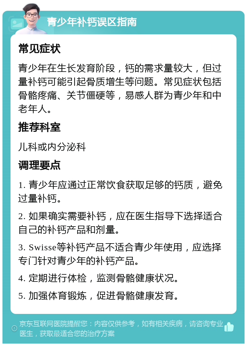 青少年补钙误区指南 常见症状 青少年在生长发育阶段，钙的需求量较大，但过量补钙可能引起骨质增生等问题。常见症状包括骨骼疼痛、关节僵硬等，易感人群为青少年和中老年人。 推荐科室 儿科或内分泌科 调理要点 1. 青少年应通过正常饮食获取足够的钙质，避免过量补钙。 2. 如果确实需要补钙，应在医生指导下选择适合自己的补钙产品和剂量。 3. Swisse等补钙产品不适合青少年使用，应选择专门针对青少年的补钙产品。 4. 定期进行体检，监测骨骼健康状况。 5. 加强体育锻炼，促进骨骼健康发育。