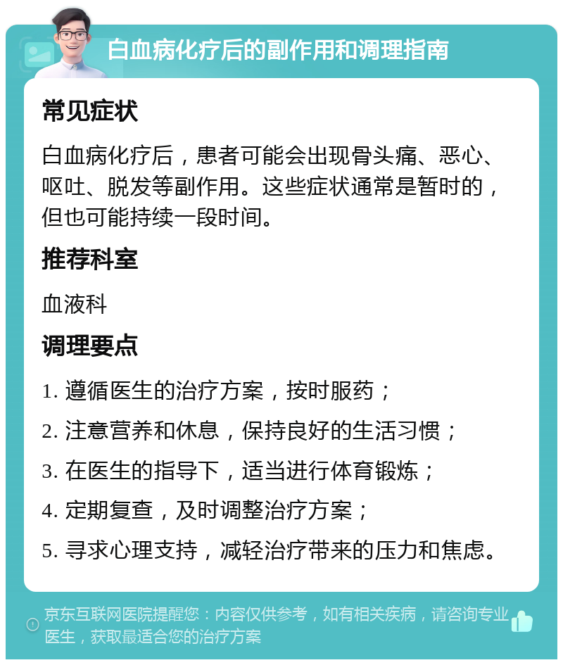 白血病化疗后的副作用和调理指南 常见症状 白血病化疗后，患者可能会出现骨头痛、恶心、呕吐、脱发等副作用。这些症状通常是暂时的，但也可能持续一段时间。 推荐科室 血液科 调理要点 1. 遵循医生的治疗方案，按时服药； 2. 注意营养和休息，保持良好的生活习惯； 3. 在医生的指导下，适当进行体育锻炼； 4. 定期复查，及时调整治疗方案； 5. 寻求心理支持，减轻治疗带来的压力和焦虑。