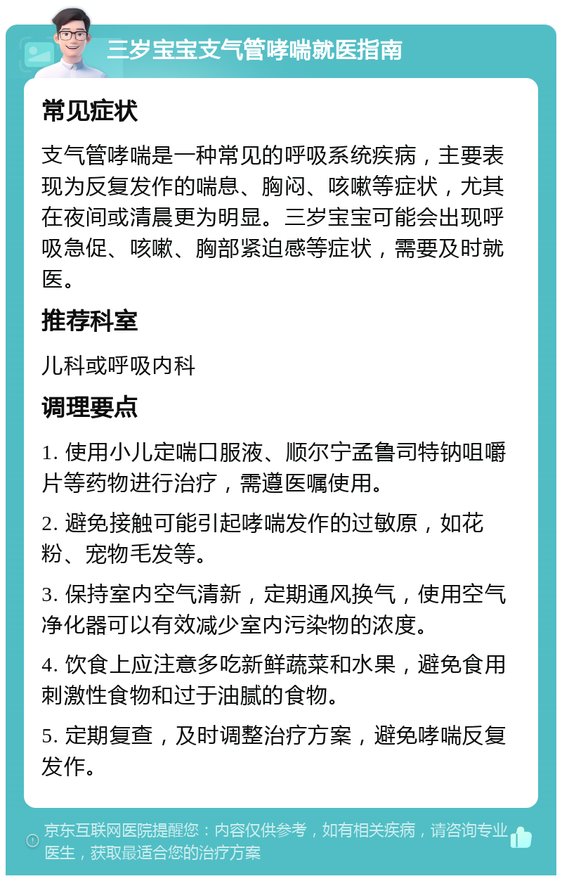 三岁宝宝支气管哮喘就医指南 常见症状 支气管哮喘是一种常见的呼吸系统疾病，主要表现为反复发作的喘息、胸闷、咳嗽等症状，尤其在夜间或清晨更为明显。三岁宝宝可能会出现呼吸急促、咳嗽、胸部紧迫感等症状，需要及时就医。 推荐科室 儿科或呼吸内科 调理要点 1. 使用小儿定喘口服液、顺尔宁孟鲁司特钠咀嚼片等药物进行治疗，需遵医嘱使用。 2. 避免接触可能引起哮喘发作的过敏原，如花粉、宠物毛发等。 3. 保持室内空气清新，定期通风换气，使用空气净化器可以有效减少室内污染物的浓度。 4. 饮食上应注意多吃新鲜蔬菜和水果，避免食用刺激性食物和过于油腻的食物。 5. 定期复查，及时调整治疗方案，避免哮喘反复发作。