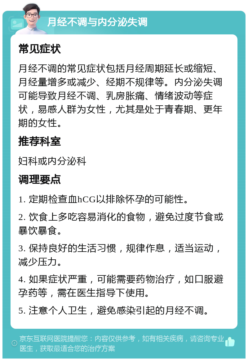 月经不调与内分泌失调 常见症状 月经不调的常见症状包括月经周期延长或缩短、月经量增多或减少、经期不规律等。内分泌失调可能导致月经不调、乳房胀痛、情绪波动等症状，易感人群为女性，尤其是处于青春期、更年期的女性。 推荐科室 妇科或内分泌科 调理要点 1. 定期检查血hCG以排除怀孕的可能性。 2. 饮食上多吃容易消化的食物，避免过度节食或暴饮暴食。 3. 保持良好的生活习惯，规律作息，适当运动，减少压力。 4. 如果症状严重，可能需要药物治疗，如口服避孕药等，需在医生指导下使用。 5. 注意个人卫生，避免感染引起的月经不调。