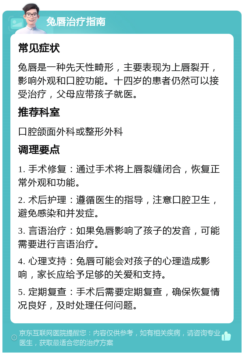 兔唇治疗指南 常见症状 兔唇是一种先天性畸形，主要表现为上唇裂开，影响外观和口腔功能。十四岁的患者仍然可以接受治疗，父母应带孩子就医。 推荐科室 口腔颌面外科或整形外科 调理要点 1. 手术修复：通过手术将上唇裂缝闭合，恢复正常外观和功能。 2. 术后护理：遵循医生的指导，注意口腔卫生，避免感染和并发症。 3. 言语治疗：如果兔唇影响了孩子的发音，可能需要进行言语治疗。 4. 心理支持：兔唇可能会对孩子的心理造成影响，家长应给予足够的关爱和支持。 5. 定期复查：手术后需要定期复查，确保恢复情况良好，及时处理任何问题。