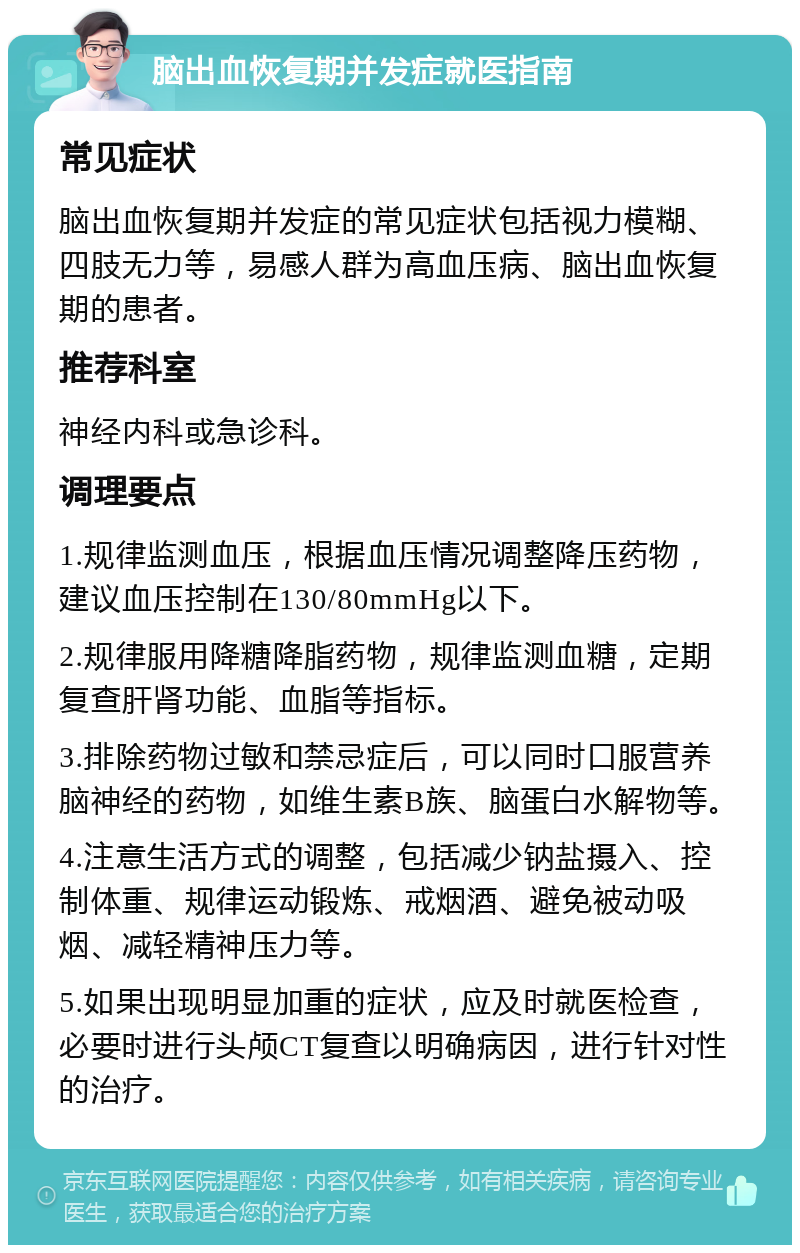 脑出血恢复期并发症就医指南 常见症状 脑出血恢复期并发症的常见症状包括视力模糊、四肢无力等，易感人群为高血压病、脑出血恢复期的患者。 推荐科室 神经内科或急诊科。 调理要点 1.规律监测血压，根据血压情况调整降压药物，建议血压控制在130/80mmHg以下。 2.规律服用降糖降脂药物，规律监测血糖，定期复查肝肾功能、血脂等指标。 3.排除药物过敏和禁忌症后，可以同时口服营养脑神经的药物，如维生素B族、脑蛋白水解物等。 4.注意生活方式的调整，包括减少钠盐摄入、控制体重、规律运动锻炼、戒烟酒、避免被动吸烟、减轻精神压力等。 5.如果出现明显加重的症状，应及时就医检查，必要时进行头颅CT复查以明确病因，进行针对性的治疗。