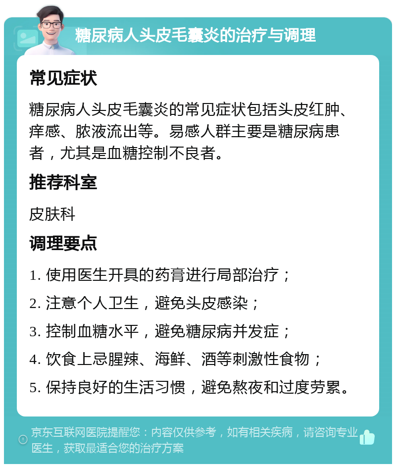 糖尿病人头皮毛囊炎的治疗与调理 常见症状 糖尿病人头皮毛囊炎的常见症状包括头皮红肿、痒感、脓液流出等。易感人群主要是糖尿病患者，尤其是血糖控制不良者。 推荐科室 皮肤科 调理要点 1. 使用医生开具的药膏进行局部治疗； 2. 注意个人卫生，避免头皮感染； 3. 控制血糖水平，避免糖尿病并发症； 4. 饮食上忌腥辣、海鲜、酒等刺激性食物； 5. 保持良好的生活习惯，避免熬夜和过度劳累。