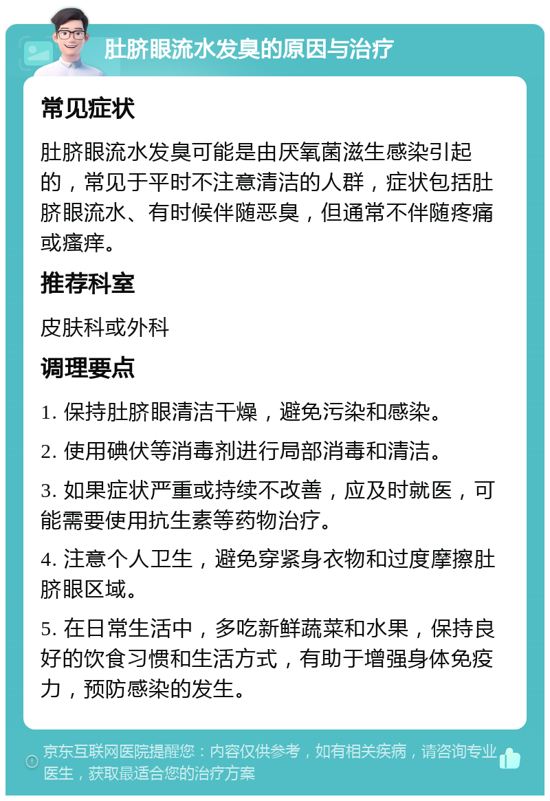 肚脐眼流水发臭的原因与治疗 常见症状 肚脐眼流水发臭可能是由厌氧菌滋生感染引起的，常见于平时不注意清洁的人群，症状包括肚脐眼流水、有时候伴随恶臭，但通常不伴随疼痛或瘙痒。 推荐科室 皮肤科或外科 调理要点 1. 保持肚脐眼清洁干燥，避免污染和感染。 2. 使用碘伏等消毒剂进行局部消毒和清洁。 3. 如果症状严重或持续不改善，应及时就医，可能需要使用抗生素等药物治疗。 4. 注意个人卫生，避免穿紧身衣物和过度摩擦肚脐眼区域。 5. 在日常生活中，多吃新鲜蔬菜和水果，保持良好的饮食习惯和生活方式，有助于增强身体免疫力，预防感染的发生。