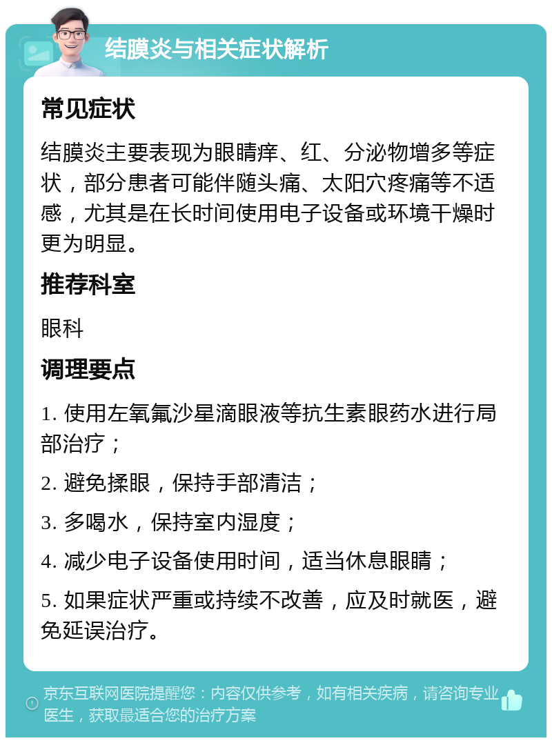 结膜炎与相关症状解析 常见症状 结膜炎主要表现为眼睛痒、红、分泌物增多等症状，部分患者可能伴随头痛、太阳穴疼痛等不适感，尤其是在长时间使用电子设备或环境干燥时更为明显。 推荐科室 眼科 调理要点 1. 使用左氧氟沙星滴眼液等抗生素眼药水进行局部治疗； 2. 避免揉眼，保持手部清洁； 3. 多喝水，保持室内湿度； 4. 减少电子设备使用时间，适当休息眼睛； 5. 如果症状严重或持续不改善，应及时就医，避免延误治疗。