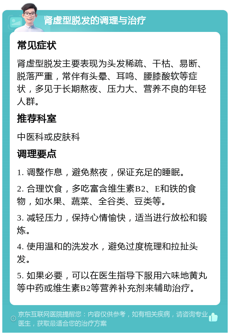 肾虚型脱发的调理与治疗 常见症状 肾虚型脱发主要表现为头发稀疏、干枯、易断、脱落严重，常伴有头晕、耳鸣、腰膝酸软等症状，多见于长期熬夜、压力大、营养不良的年轻人群。 推荐科室 中医科或皮肤科 调理要点 1. 调整作息，避免熬夜，保证充足的睡眠。 2. 合理饮食，多吃富含维生素B2、E和铁的食物，如水果、蔬菜、全谷类、豆类等。 3. 减轻压力，保持心情愉快，适当进行放松和锻炼。 4. 使用温和的洗发水，避免过度梳理和拉扯头发。 5. 如果必要，可以在医生指导下服用六味地黄丸等中药或维生素B2等营养补充剂来辅助治疗。