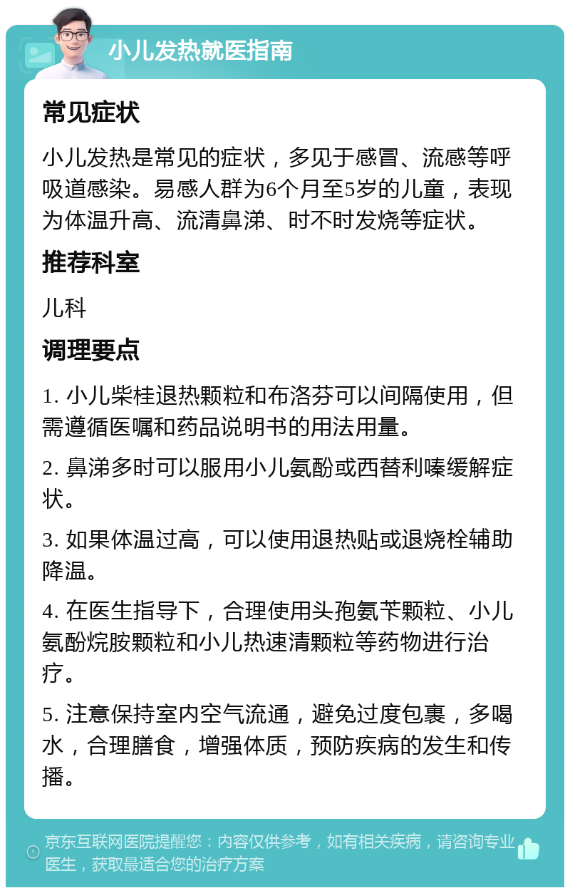 小儿发热就医指南 常见症状 小儿发热是常见的症状，多见于感冒、流感等呼吸道感染。易感人群为6个月至5岁的儿童，表现为体温升高、流清鼻涕、时不时发烧等症状。 推荐科室 儿科 调理要点 1. 小儿柴桂退热颗粒和布洛芬可以间隔使用，但需遵循医嘱和药品说明书的用法用量。 2. 鼻涕多时可以服用小儿氨酚或西替利嗪缓解症状。 3. 如果体温过高，可以使用退热贴或退烧栓辅助降温。 4. 在医生指导下，合理使用头孢氨苄颗粒、小儿氨酚烷胺颗粒和小儿热速清颗粒等药物进行治疗。 5. 注意保持室内空气流通，避免过度包裹，多喝水，合理膳食，增强体质，预防疾病的发生和传播。