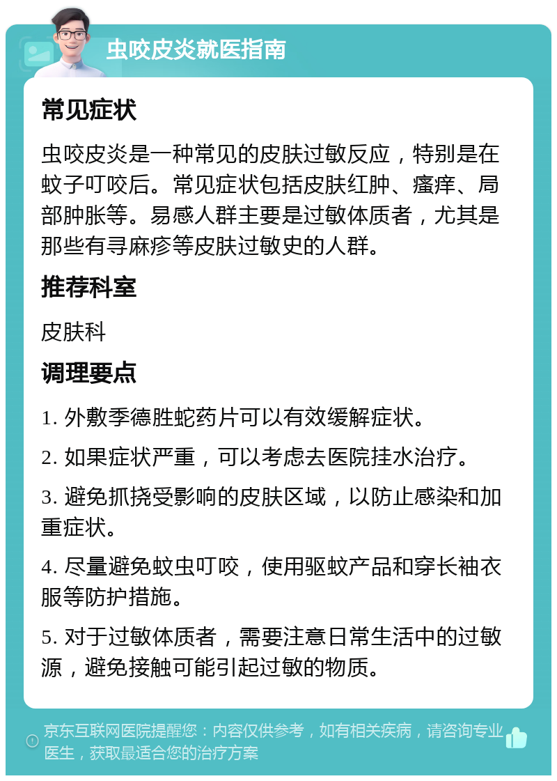 虫咬皮炎就医指南 常见症状 虫咬皮炎是一种常见的皮肤过敏反应，特别是在蚊子叮咬后。常见症状包括皮肤红肿、瘙痒、局部肿胀等。易感人群主要是过敏体质者，尤其是那些有寻麻疹等皮肤过敏史的人群。 推荐科室 皮肤科 调理要点 1. 外敷季德胜蛇药片可以有效缓解症状。 2. 如果症状严重，可以考虑去医院挂水治疗。 3. 避免抓挠受影响的皮肤区域，以防止感染和加重症状。 4. 尽量避免蚊虫叮咬，使用驱蚊产品和穿长袖衣服等防护措施。 5. 对于过敏体质者，需要注意日常生活中的过敏源，避免接触可能引起过敏的物质。