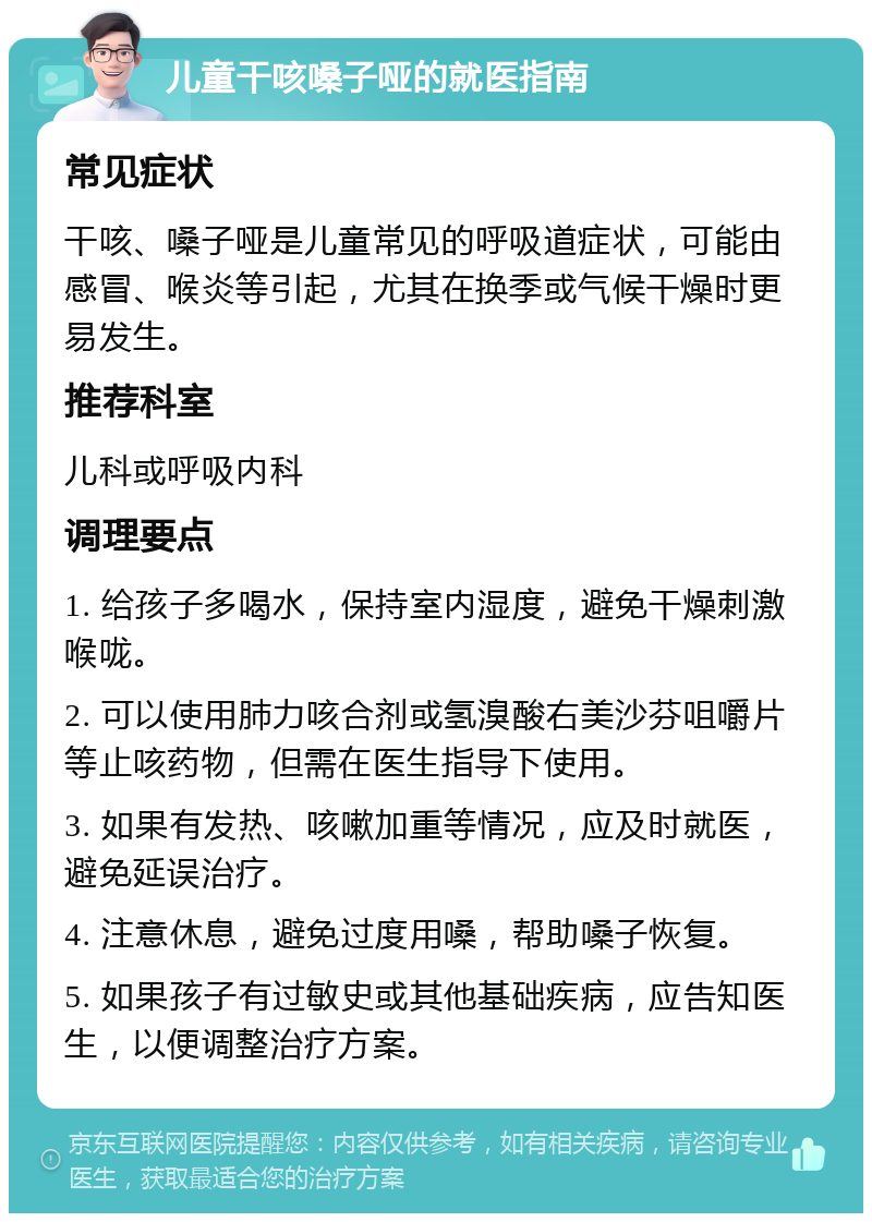 儿童干咳嗓子哑的就医指南 常见症状 干咳、嗓子哑是儿童常见的呼吸道症状，可能由感冒、喉炎等引起，尤其在换季或气候干燥时更易发生。 推荐科室 儿科或呼吸内科 调理要点 1. 给孩子多喝水，保持室内湿度，避免干燥刺激喉咙。 2. 可以使用肺力咳合剂或氢溴酸右美沙芬咀嚼片等止咳药物，但需在医生指导下使用。 3. 如果有发热、咳嗽加重等情况，应及时就医，避免延误治疗。 4. 注意休息，避免过度用嗓，帮助嗓子恢复。 5. 如果孩子有过敏史或其他基础疾病，应告知医生，以便调整治疗方案。