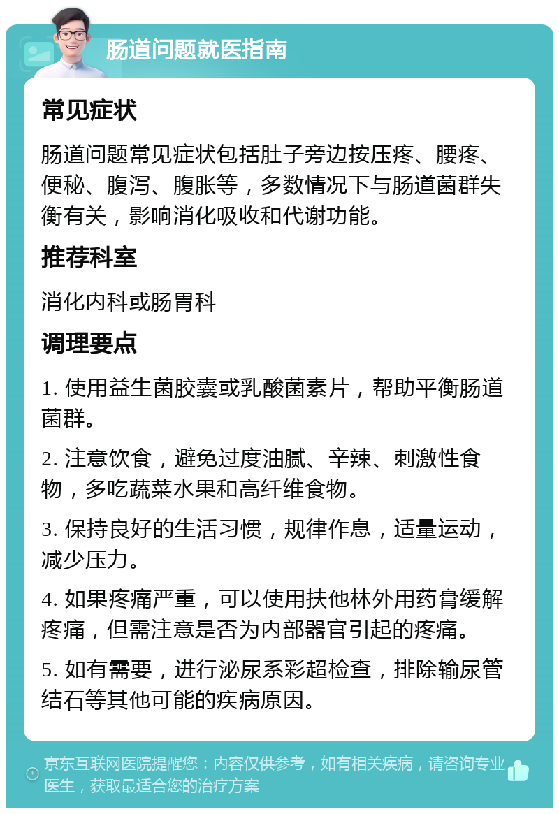 肠道问题就医指南 常见症状 肠道问题常见症状包括肚子旁边按压疼、腰疼、便秘、腹泻、腹胀等，多数情况下与肠道菌群失衡有关，影响消化吸收和代谢功能。 推荐科室 消化内科或肠胃科 调理要点 1. 使用益生菌胶囊或乳酸菌素片，帮助平衡肠道菌群。 2. 注意饮食，避免过度油腻、辛辣、刺激性食物，多吃蔬菜水果和高纤维食物。 3. 保持良好的生活习惯，规律作息，适量运动，减少压力。 4. 如果疼痛严重，可以使用扶他林外用药膏缓解疼痛，但需注意是否为内部器官引起的疼痛。 5. 如有需要，进行泌尿系彩超检查，排除输尿管结石等其他可能的疾病原因。