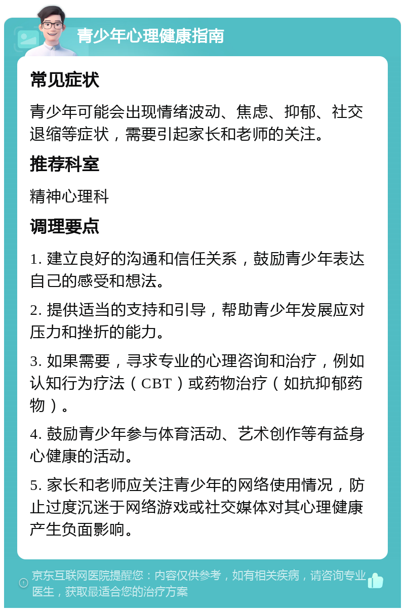 青少年心理健康指南 常见症状 青少年可能会出现情绪波动、焦虑、抑郁、社交退缩等症状，需要引起家长和老师的关注。 推荐科室 精神心理科 调理要点 1. 建立良好的沟通和信任关系，鼓励青少年表达自己的感受和想法。 2. 提供适当的支持和引导，帮助青少年发展应对压力和挫折的能力。 3. 如果需要，寻求专业的心理咨询和治疗，例如认知行为疗法（CBT）或药物治疗（如抗抑郁药物）。 4. 鼓励青少年参与体育活动、艺术创作等有益身心健康的活动。 5. 家长和老师应关注青少年的网络使用情况，防止过度沉迷于网络游戏或社交媒体对其心理健康产生负面影响。