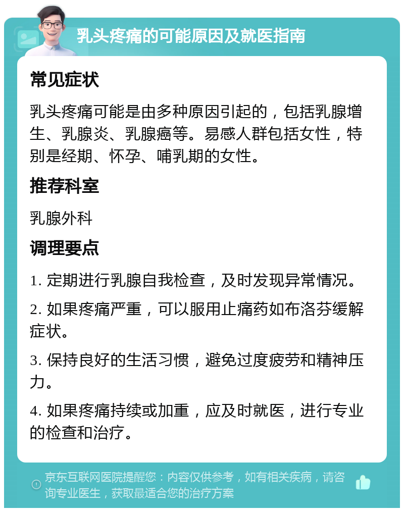 乳头疼痛的可能原因及就医指南 常见症状 乳头疼痛可能是由多种原因引起的，包括乳腺增生、乳腺炎、乳腺癌等。易感人群包括女性，特别是经期、怀孕、哺乳期的女性。 推荐科室 乳腺外科 调理要点 1. 定期进行乳腺自我检查，及时发现异常情况。 2. 如果疼痛严重，可以服用止痛药如布洛芬缓解症状。 3. 保持良好的生活习惯，避免过度疲劳和精神压力。 4. 如果疼痛持续或加重，应及时就医，进行专业的检查和治疗。