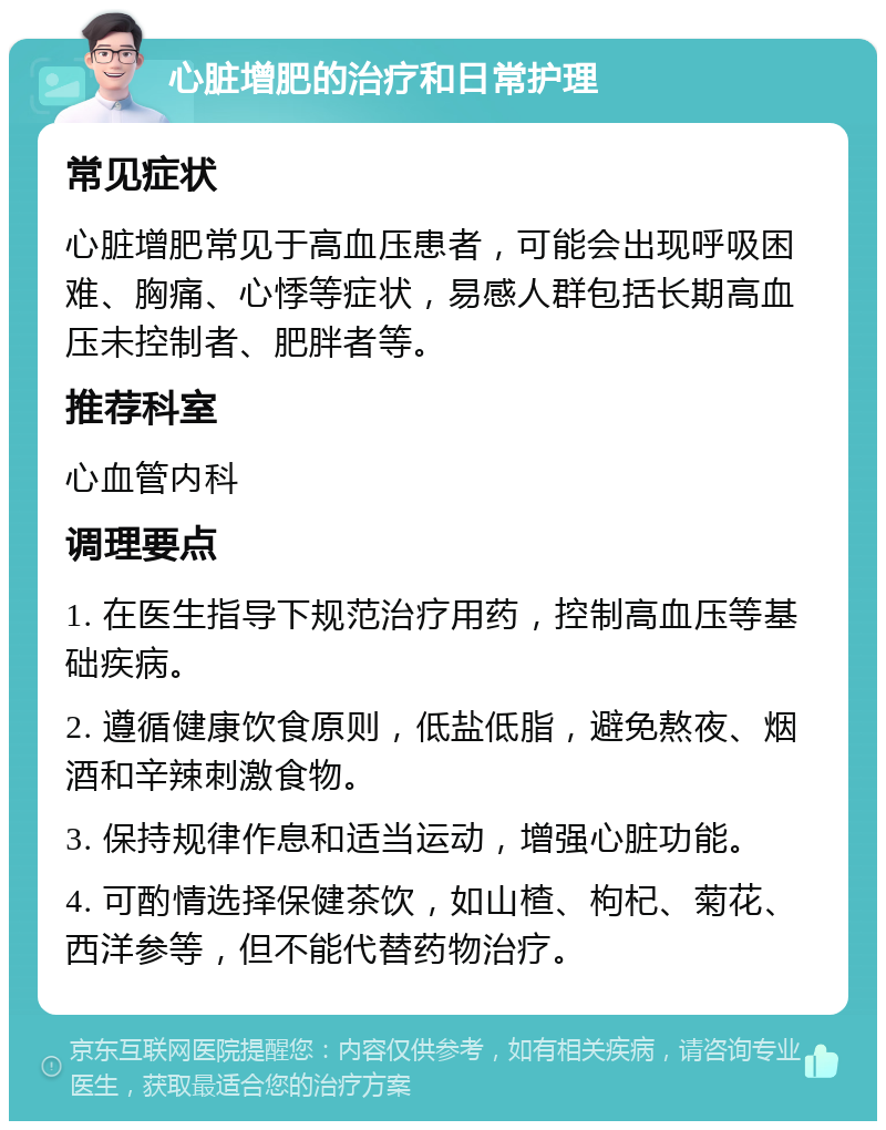 心脏增肥的治疗和日常护理 常见症状 心脏增肥常见于高血压患者，可能会出现呼吸困难、胸痛、心悸等症状，易感人群包括长期高血压未控制者、肥胖者等。 推荐科室 心血管内科 调理要点 1. 在医生指导下规范治疗用药，控制高血压等基础疾病。 2. 遵循健康饮食原则，低盐低脂，避免熬夜、烟酒和辛辣刺激食物。 3. 保持规律作息和适当运动，增强心脏功能。 4. 可酌情选择保健茶饮，如山楂、枸杞、菊花、西洋参等，但不能代替药物治疗。