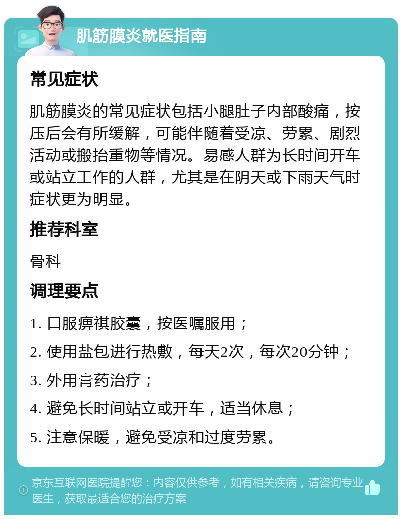 肌筋膜炎就医指南 常见症状 肌筋膜炎的常见症状包括小腿肚子内部酸痛，按压后会有所缓解，可能伴随着受凉、劳累、剧烈活动或搬抬重物等情况。易感人群为长时间开车或站立工作的人群，尤其是在阴天或下雨天气时症状更为明显。 推荐科室 骨科 调理要点 1. 口服痹祺胶囊，按医嘱服用； 2. 使用盐包进行热敷，每天2次，每次20分钟； 3. 外用膏药治疗； 4. 避免长时间站立或开车，适当休息； 5. 注意保暖，避免受凉和过度劳累。