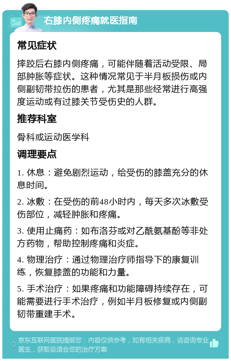 右膝内侧疼痛就医指南 常见症状 摔跤后右膝内侧疼痛，可能伴随着活动受限、局部肿胀等症状。这种情况常见于半月板损伤或内侧副韧带拉伤的患者，尤其是那些经常进行高强度运动或有过膝关节受伤史的人群。 推荐科室 骨科或运动医学科 调理要点 1. 休息：避免剧烈运动，给受伤的膝盖充分的休息时间。 2. 冰敷：在受伤的前48小时内，每天多次冰敷受伤部位，减轻肿胀和疼痛。 3. 使用止痛药：如布洛芬或对乙酰氨基酚等非处方药物，帮助控制疼痛和炎症。 4. 物理治疗：通过物理治疗师指导下的康复训练，恢复膝盖的功能和力量。 5. 手术治疗：如果疼痛和功能障碍持续存在，可能需要进行手术治疗，例如半月板修复或内侧副韧带重建手术。