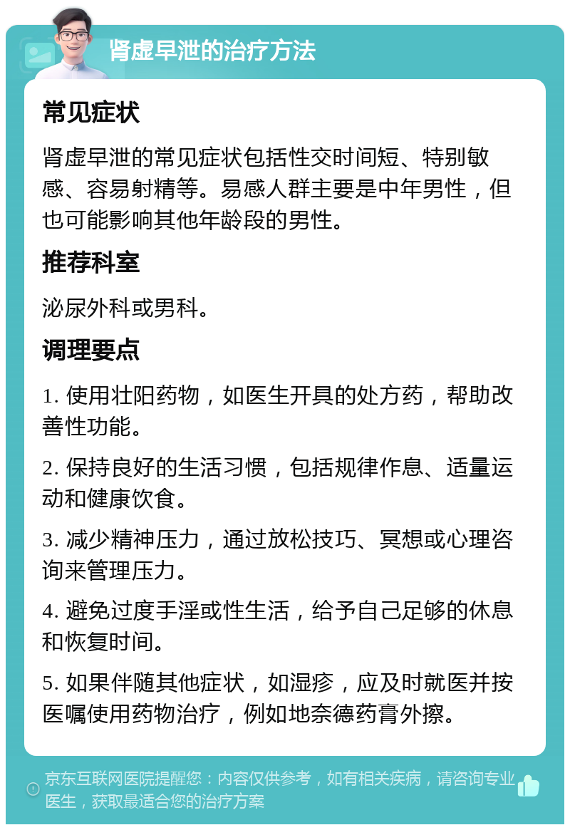 肾虚早泄的治疗方法 常见症状 肾虚早泄的常见症状包括性交时间短、特别敏感、容易射精等。易感人群主要是中年男性，但也可能影响其他年龄段的男性。 推荐科室 泌尿外科或男科。 调理要点 1. 使用壮阳药物，如医生开具的处方药，帮助改善性功能。 2. 保持良好的生活习惯，包括规律作息、适量运动和健康饮食。 3. 减少精神压力，通过放松技巧、冥想或心理咨询来管理压力。 4. 避免过度手淫或性生活，给予自己足够的休息和恢复时间。 5. 如果伴随其他症状，如湿疹，应及时就医并按医嘱使用药物治疗，例如地奈德药膏外擦。