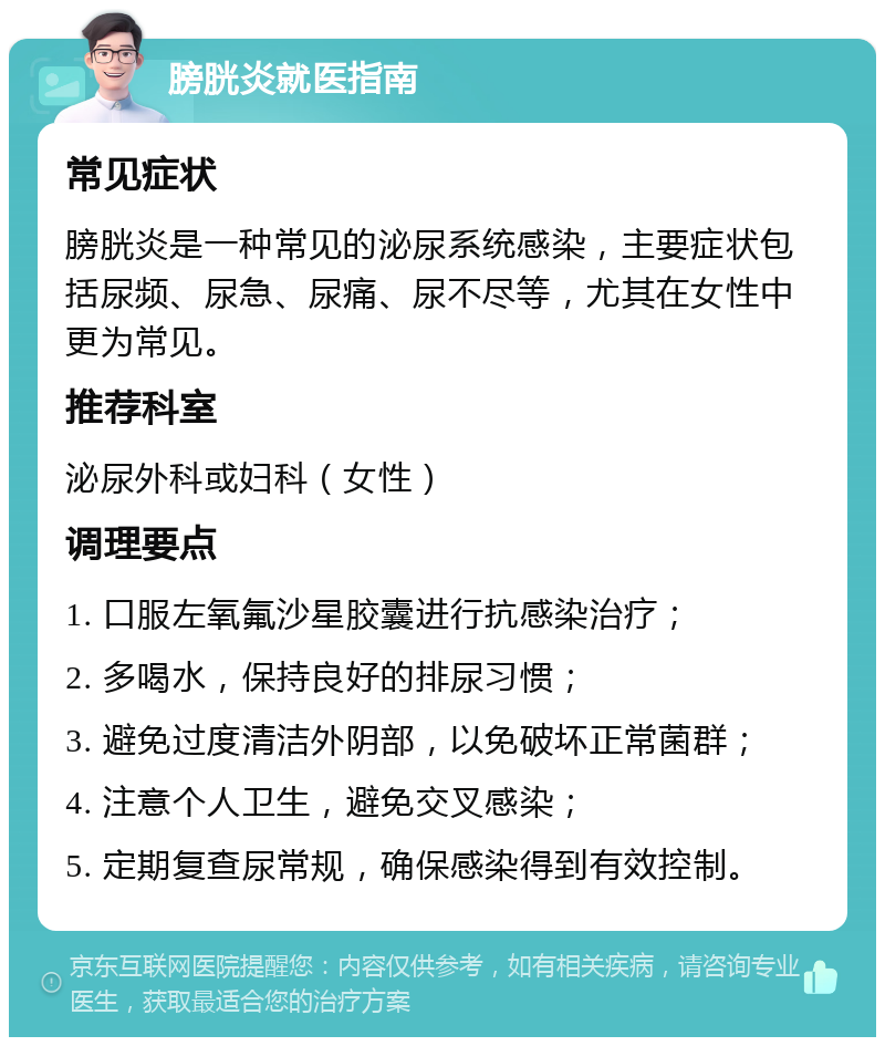 膀胱炎就医指南 常见症状 膀胱炎是一种常见的泌尿系统感染，主要症状包括尿频、尿急、尿痛、尿不尽等，尤其在女性中更为常见。 推荐科室 泌尿外科或妇科（女性） 调理要点 1. 口服左氧氟沙星胶囊进行抗感染治疗； 2. 多喝水，保持良好的排尿习惯； 3. 避免过度清洁外阴部，以免破坏正常菌群； 4. 注意个人卫生，避免交叉感染； 5. 定期复查尿常规，确保感染得到有效控制。