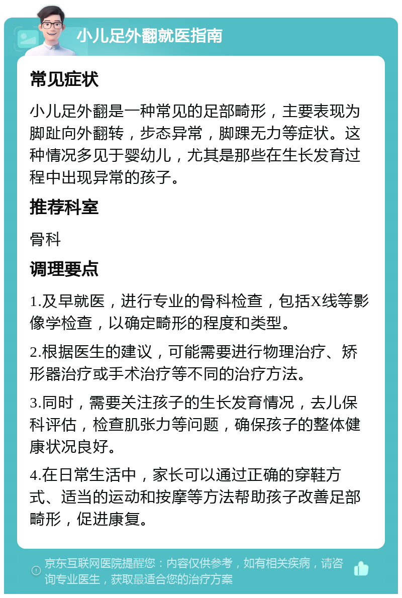 小儿足外翻就医指南 常见症状 小儿足外翻是一种常见的足部畸形，主要表现为脚趾向外翻转，步态异常，脚踝无力等症状。这种情况多见于婴幼儿，尤其是那些在生长发育过程中出现异常的孩子。 推荐科室 骨科 调理要点 1.及早就医，进行专业的骨科检查，包括X线等影像学检查，以确定畸形的程度和类型。 2.根据医生的建议，可能需要进行物理治疗、矫形器治疗或手术治疗等不同的治疗方法。 3.同时，需要关注孩子的生长发育情况，去儿保科评估，检查肌张力等问题，确保孩子的整体健康状况良好。 4.在日常生活中，家长可以通过正确的穿鞋方式、适当的运动和按摩等方法帮助孩子改善足部畸形，促进康复。