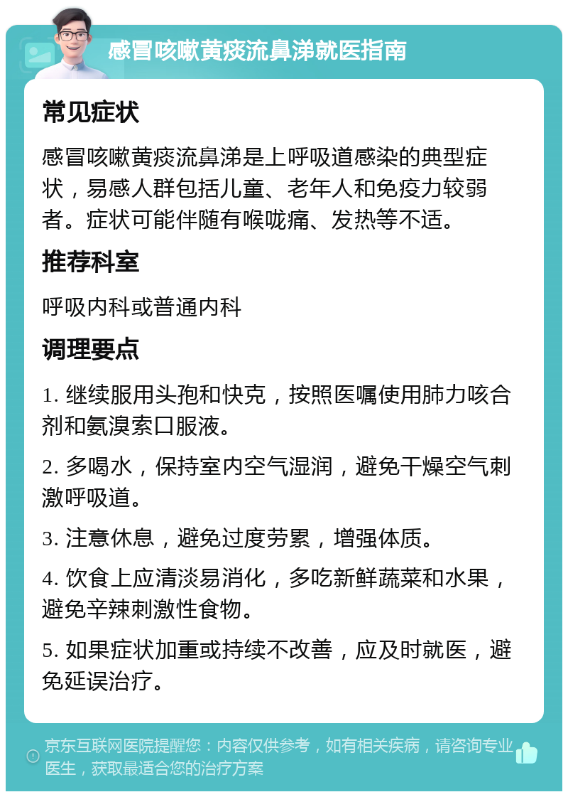 感冒咳嗽黄痰流鼻涕就医指南 常见症状 感冒咳嗽黄痰流鼻涕是上呼吸道感染的典型症状，易感人群包括儿童、老年人和免疫力较弱者。症状可能伴随有喉咙痛、发热等不适。 推荐科室 呼吸内科或普通内科 调理要点 1. 继续服用头孢和快克，按照医嘱使用肺力咳合剂和氨溴索口服液。 2. 多喝水，保持室内空气湿润，避免干燥空气刺激呼吸道。 3. 注意休息，避免过度劳累，增强体质。 4. 饮食上应清淡易消化，多吃新鲜蔬菜和水果，避免辛辣刺激性食物。 5. 如果症状加重或持续不改善，应及时就医，避免延误治疗。