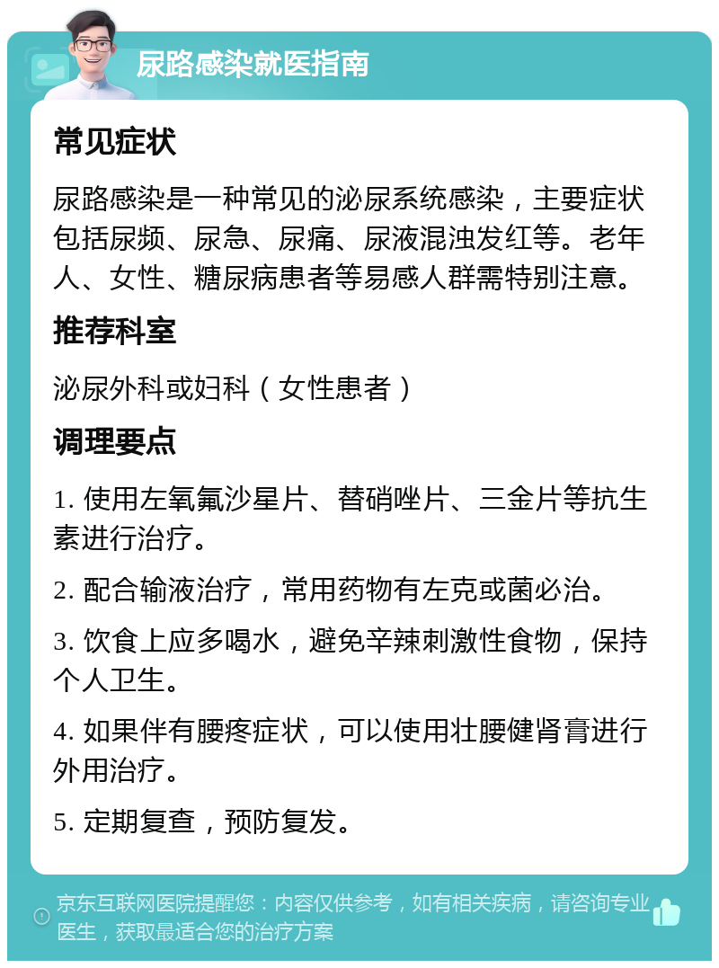 尿路感染就医指南 常见症状 尿路感染是一种常见的泌尿系统感染，主要症状包括尿频、尿急、尿痛、尿液混浊发红等。老年人、女性、糖尿病患者等易感人群需特别注意。 推荐科室 泌尿外科或妇科（女性患者） 调理要点 1. 使用左氧氟沙星片、替硝唑片、三金片等抗生素进行治疗。 2. 配合输液治疗，常用药物有左克或菌必治。 3. 饮食上应多喝水，避免辛辣刺激性食物，保持个人卫生。 4. 如果伴有腰疼症状，可以使用壮腰健肾膏进行外用治疗。 5. 定期复查，预防复发。