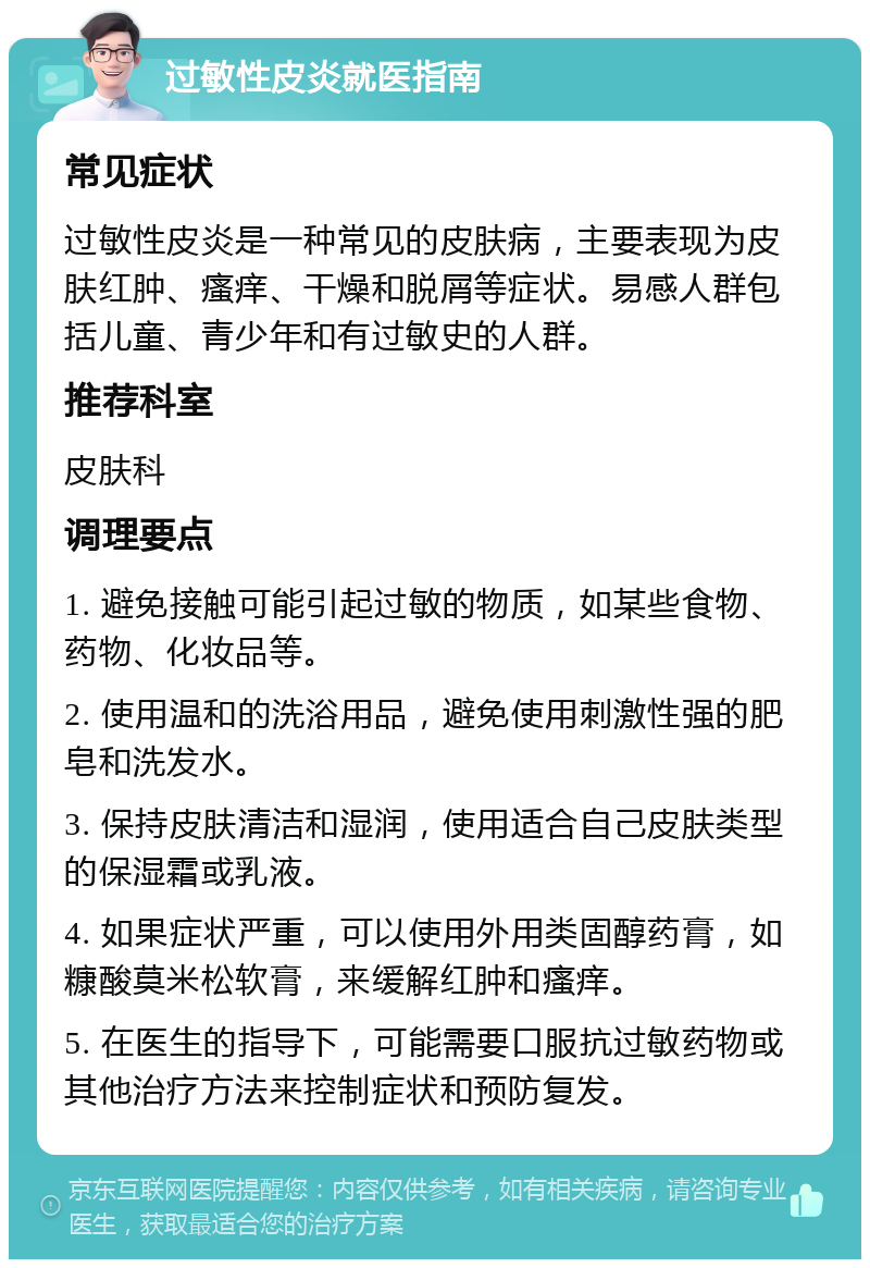 过敏性皮炎就医指南 常见症状 过敏性皮炎是一种常见的皮肤病，主要表现为皮肤红肿、瘙痒、干燥和脱屑等症状。易感人群包括儿童、青少年和有过敏史的人群。 推荐科室 皮肤科 调理要点 1. 避免接触可能引起过敏的物质，如某些食物、药物、化妆品等。 2. 使用温和的洗浴用品，避免使用刺激性强的肥皂和洗发水。 3. 保持皮肤清洁和湿润，使用适合自己皮肤类型的保湿霜或乳液。 4. 如果症状严重，可以使用外用类固醇药膏，如糠酸莫米松软膏，来缓解红肿和瘙痒。 5. 在医生的指导下，可能需要口服抗过敏药物或其他治疗方法来控制症状和预防复发。