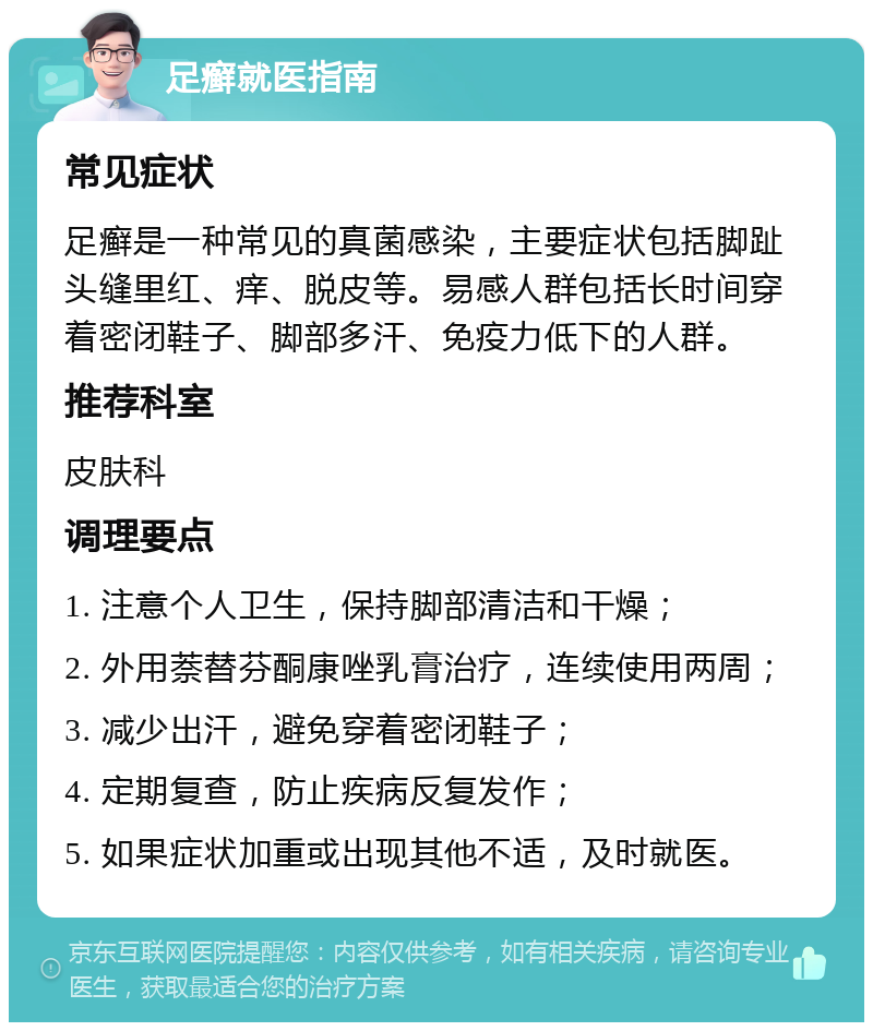 足癣就医指南 常见症状 足癣是一种常见的真菌感染，主要症状包括脚趾头缝里红、痒、脱皮等。易感人群包括长时间穿着密闭鞋子、脚部多汗、免疫力低下的人群。 推荐科室 皮肤科 调理要点 1. 注意个人卫生，保持脚部清洁和干燥； 2. 外用萘替芬酮康唑乳膏治疗，连续使用两周； 3. 减少出汗，避免穿着密闭鞋子； 4. 定期复查，防止疾病反复发作； 5. 如果症状加重或出现其他不适，及时就医。