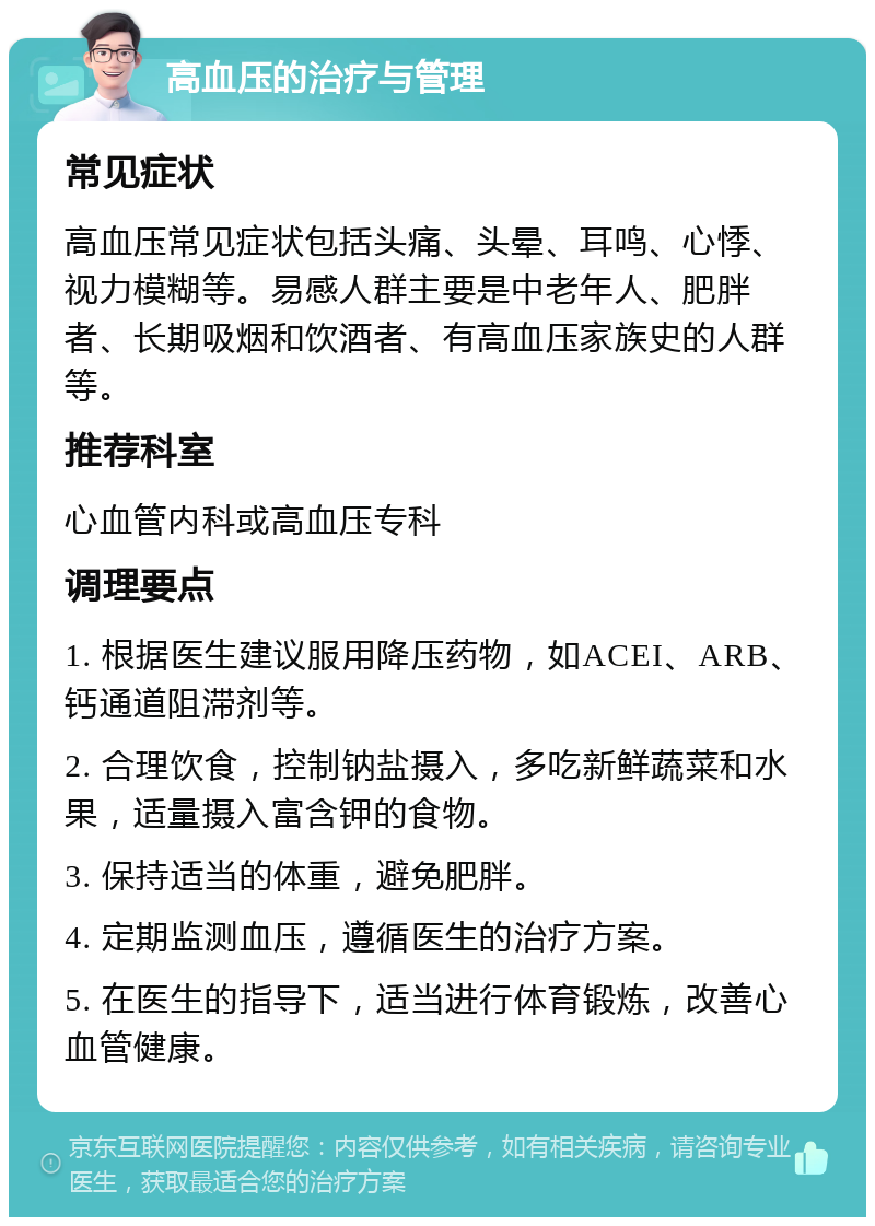 高血压的治疗与管理 常见症状 高血压常见症状包括头痛、头晕、耳鸣、心悸、视力模糊等。易感人群主要是中老年人、肥胖者、长期吸烟和饮酒者、有高血压家族史的人群等。 推荐科室 心血管内科或高血压专科 调理要点 1. 根据医生建议服用降压药物，如ACEI、ARB、钙通道阻滞剂等。 2. 合理饮食，控制钠盐摄入，多吃新鲜蔬菜和水果，适量摄入富含钾的食物。 3. 保持适当的体重，避免肥胖。 4. 定期监测血压，遵循医生的治疗方案。 5. 在医生的指导下，适当进行体育锻炼，改善心血管健康。