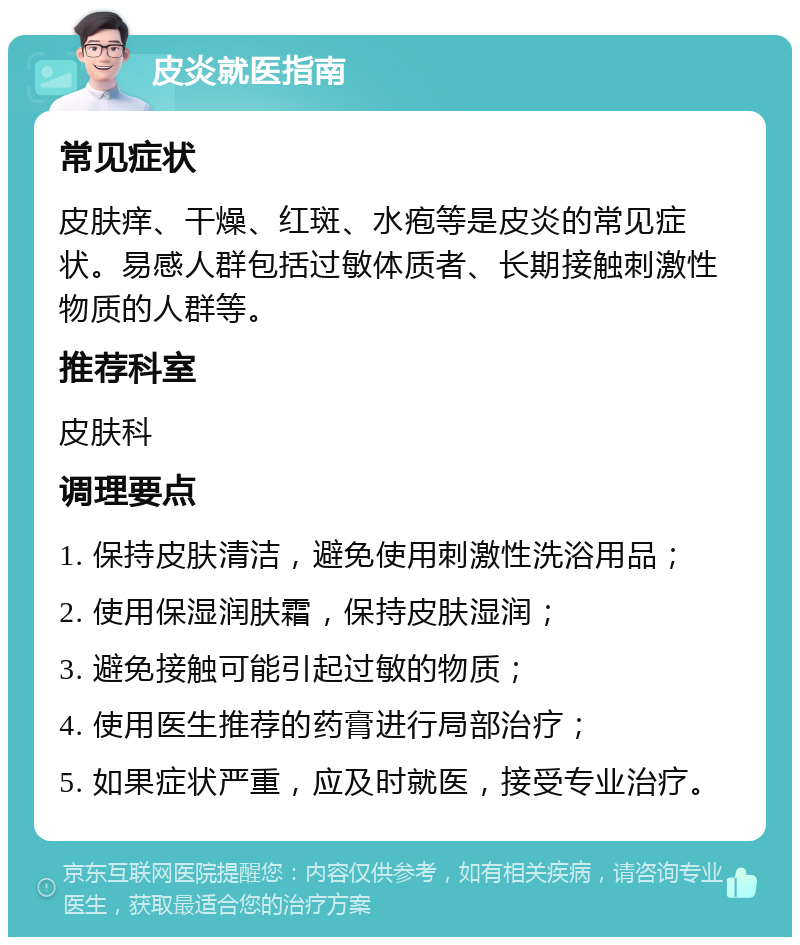 皮炎就医指南 常见症状 皮肤痒、干燥、红斑、水疱等是皮炎的常见症状。易感人群包括过敏体质者、长期接触刺激性物质的人群等。 推荐科室 皮肤科 调理要点 1. 保持皮肤清洁，避免使用刺激性洗浴用品； 2. 使用保湿润肤霜，保持皮肤湿润； 3. 避免接触可能引起过敏的物质； 4. 使用医生推荐的药膏进行局部治疗； 5. 如果症状严重，应及时就医，接受专业治疗。