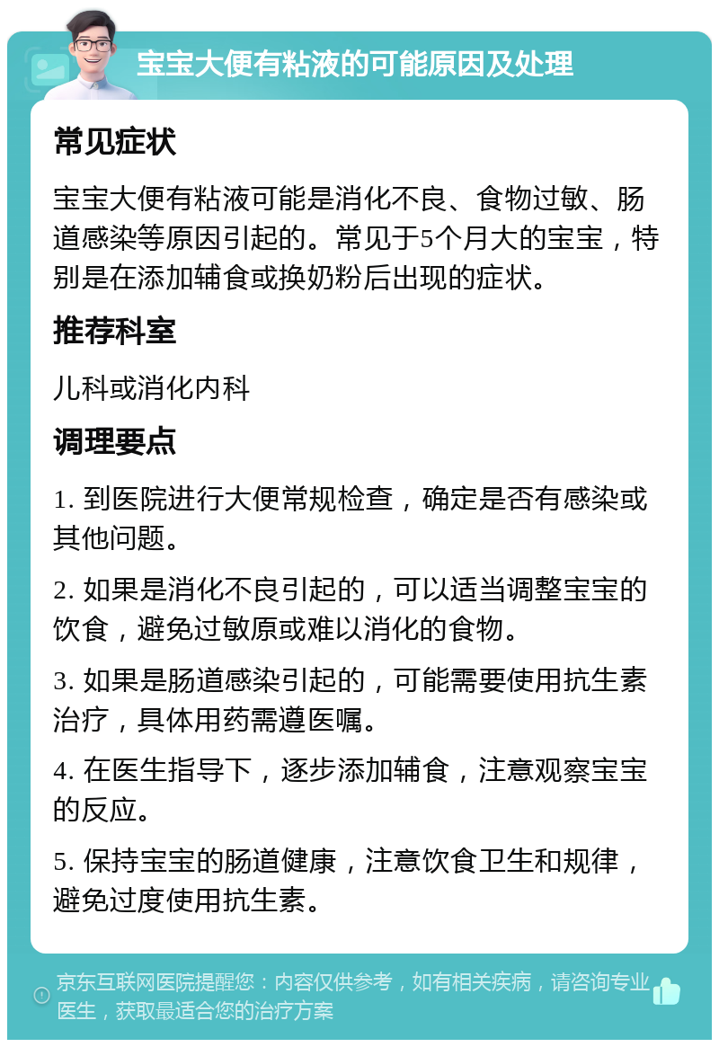 宝宝大便有粘液的可能原因及处理 常见症状 宝宝大便有粘液可能是消化不良、食物过敏、肠道感染等原因引起的。常见于5个月大的宝宝，特别是在添加辅食或换奶粉后出现的症状。 推荐科室 儿科或消化内科 调理要点 1. 到医院进行大便常规检查，确定是否有感染或其他问题。 2. 如果是消化不良引起的，可以适当调整宝宝的饮食，避免过敏原或难以消化的食物。 3. 如果是肠道感染引起的，可能需要使用抗生素治疗，具体用药需遵医嘱。 4. 在医生指导下，逐步添加辅食，注意观察宝宝的反应。 5. 保持宝宝的肠道健康，注意饮食卫生和规律，避免过度使用抗生素。