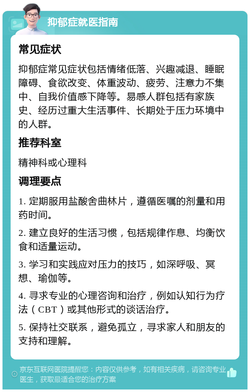 抑郁症就医指南 常见症状 抑郁症常见症状包括情绪低落、兴趣减退、睡眠障碍、食欲改变、体重波动、疲劳、注意力不集中、自我价值感下降等。易感人群包括有家族史、经历过重大生活事件、长期处于压力环境中的人群。 推荐科室 精神科或心理科 调理要点 1. 定期服用盐酸舍曲林片，遵循医嘱的剂量和用药时间。 2. 建立良好的生活习惯，包括规律作息、均衡饮食和适量运动。 3. 学习和实践应对压力的技巧，如深呼吸、冥想、瑜伽等。 4. 寻求专业的心理咨询和治疗，例如认知行为疗法（CBT）或其他形式的谈话治疗。 5. 保持社交联系，避免孤立，寻求家人和朋友的支持和理解。