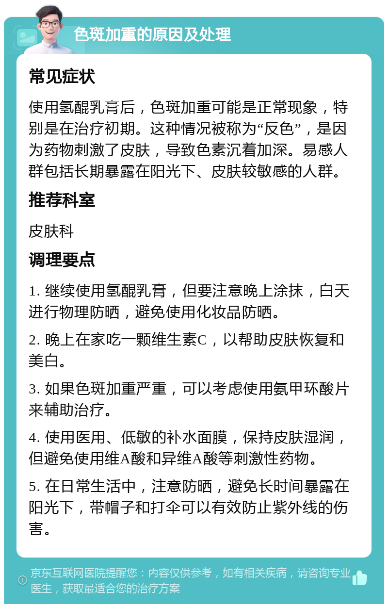 色斑加重的原因及处理 常见症状 使用氢醌乳膏后，色斑加重可能是正常现象，特别是在治疗初期。这种情况被称为“反色”，是因为药物刺激了皮肤，导致色素沉着加深。易感人群包括长期暴露在阳光下、皮肤较敏感的人群。 推荐科室 皮肤科 调理要点 1. 继续使用氢醌乳膏，但要注意晚上涂抹，白天进行物理防晒，避免使用化妆品防晒。 2. 晚上在家吃一颗维生素C，以帮助皮肤恢复和美白。 3. 如果色斑加重严重，可以考虑使用氨甲环酸片来辅助治疗。 4. 使用医用、低敏的补水面膜，保持皮肤湿润，但避免使用维A酸和异维A酸等刺激性药物。 5. 在日常生活中，注意防晒，避免长时间暴露在阳光下，带帽子和打伞可以有效防止紫外线的伤害。