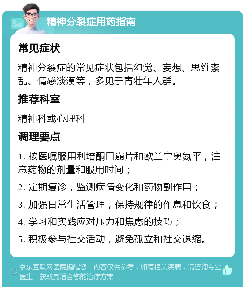 精神分裂症用药指南 常见症状 精神分裂症的常见症状包括幻觉、妄想、思维紊乱、情感淡漠等，多见于青壮年人群。 推荐科室 精神科或心理科 调理要点 1. 按医嘱服用利培酮口崩片和欧兰宁奥氮平，注意药物的剂量和服用时间； 2. 定期复诊，监测病情变化和药物副作用； 3. 加强日常生活管理，保持规律的作息和饮食； 4. 学习和实践应对压力和焦虑的技巧； 5. 积极参与社交活动，避免孤立和社交退缩。