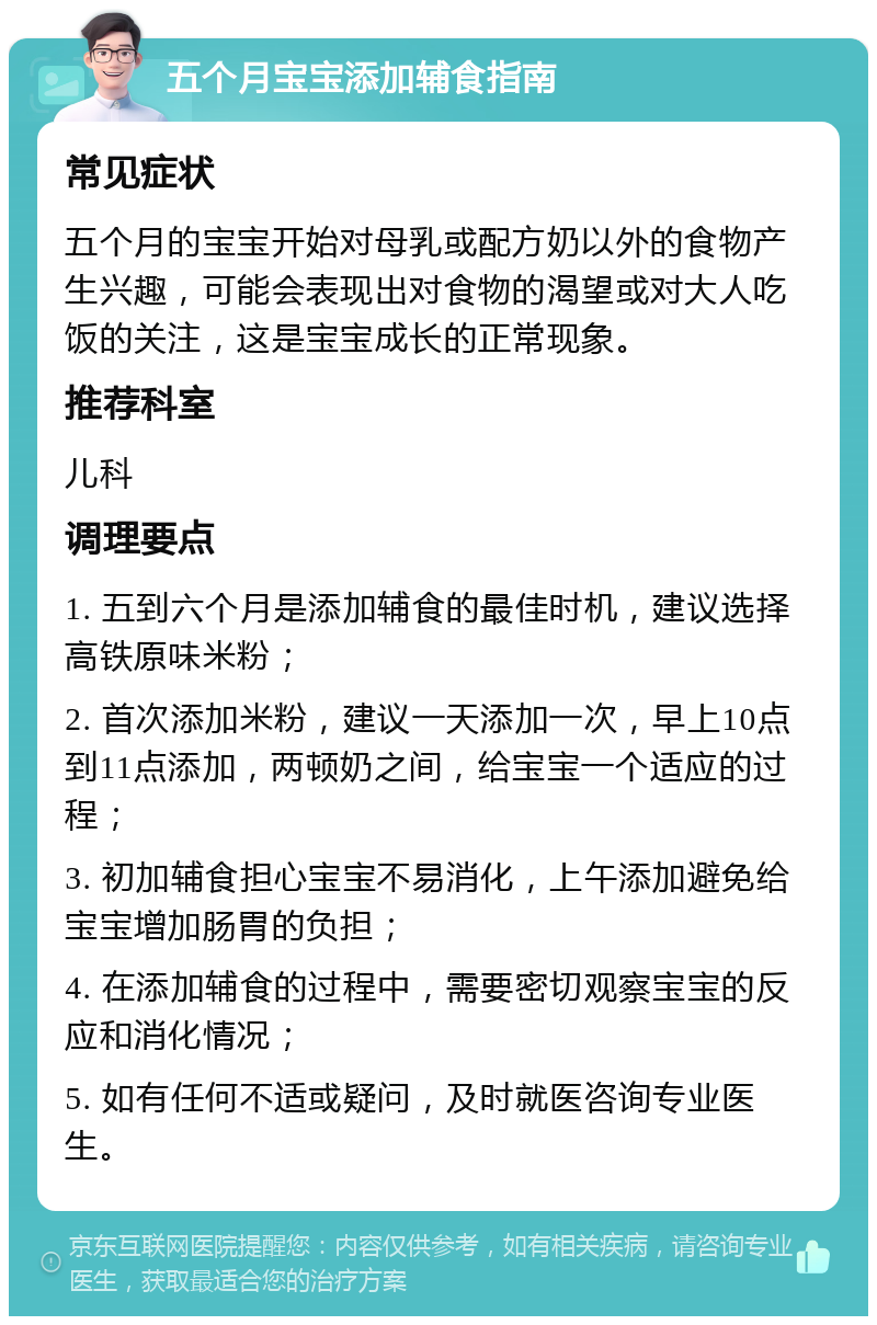 五个月宝宝添加辅食指南 常见症状 五个月的宝宝开始对母乳或配方奶以外的食物产生兴趣，可能会表现出对食物的渴望或对大人吃饭的关注，这是宝宝成长的正常现象。 推荐科室 儿科 调理要点 1. 五到六个月是添加辅食的最佳时机，建议选择高铁原味米粉； 2. 首次添加米粉，建议一天添加一次，早上10点到11点添加，两顿奶之间，给宝宝一个适应的过程； 3. 初加辅食担心宝宝不易消化，上午添加避免给宝宝增加肠胃的负担； 4. 在添加辅食的过程中，需要密切观察宝宝的反应和消化情况； 5. 如有任何不适或疑问，及时就医咨询专业医生。