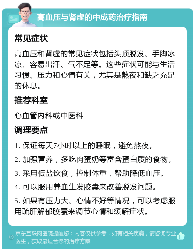 高血压与肾虚的中成药治疗指南 常见症状 高血压和肾虚的常见症状包括头顶脱发、手脚冰凉、容易出汗、气不足等。这些症状可能与生活习惯、压力和心情有关，尤其是熬夜和缺乏充足的休息。 推荐科室 心血管内科或中医科 调理要点 1. 保证每天7小时以上的睡眠，避免熬夜。 2. 加强营养，多吃肉蛋奶等富含蛋白质的食物。 3. 采用低盐饮食，控制体重，帮助降低血压。 4. 可以服用养血生发胶囊来改善脱发问题。 5. 如果有压力大、心情不好等情况，可以考虑服用疏肝解郁胶囊来调节心情和缓解症状。