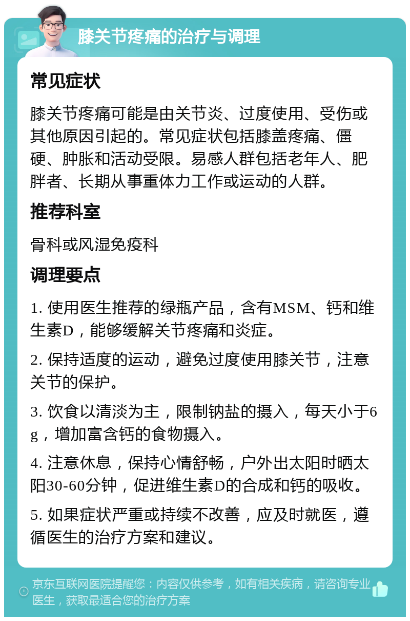 膝关节疼痛的治疗与调理 常见症状 膝关节疼痛可能是由关节炎、过度使用、受伤或其他原因引起的。常见症状包括膝盖疼痛、僵硬、肿胀和活动受限。易感人群包括老年人、肥胖者、长期从事重体力工作或运动的人群。 推荐科室 骨科或风湿免疫科 调理要点 1. 使用医生推荐的绿瓶产品，含有MSM、钙和维生素D，能够缓解关节疼痛和炎症。 2. 保持适度的运动，避免过度使用膝关节，注意关节的保护。 3. 饮食以清淡为主，限制钠盐的摄入，每天小于6g，增加富含钙的食物摄入。 4. 注意休息，保持心情舒畅，户外出太阳时晒太阳30-60分钟，促进维生素D的合成和钙的吸收。 5. 如果症状严重或持续不改善，应及时就医，遵循医生的治疗方案和建议。