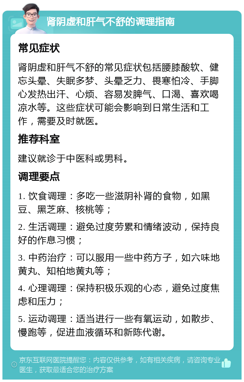 肾阴虚和肝气不舒的调理指南 常见症状 肾阴虚和肝气不舒的常见症状包括腰膝酸软、健忘头晕、失眠多梦、头晕乏力、畏寒怕冷、手脚心发热出汗、心烦、容易发脾气、口渴、喜欢喝凉水等。这些症状可能会影响到日常生活和工作，需要及时就医。 推荐科室 建议就诊于中医科或男科。 调理要点 1. 饮食调理：多吃一些滋阴补肾的食物，如黑豆、黑芝麻、核桃等； 2. 生活调理：避免过度劳累和情绪波动，保持良好的作息习惯； 3. 中药治疗：可以服用一些中药方子，如六味地黄丸、知柏地黄丸等； 4. 心理调理：保持积极乐观的心态，避免过度焦虑和压力； 5. 运动调理：适当进行一些有氧运动，如散步、慢跑等，促进血液循环和新陈代谢。