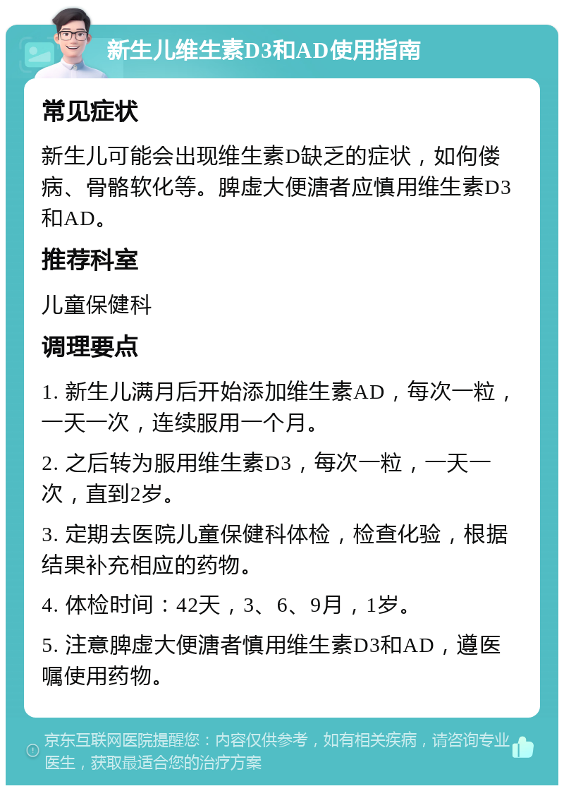 新生儿维生素D3和AD使用指南 常见症状 新生儿可能会出现维生素D缺乏的症状，如佝偻病、骨骼软化等。脾虚大便溏者应慎用维生素D3和AD。 推荐科室 儿童保健科 调理要点 1. 新生儿满月后开始添加维生素AD，每次一粒，一天一次，连续服用一个月。 2. 之后转为服用维生素D3，每次一粒，一天一次，直到2岁。 3. 定期去医院儿童保健科体检，检查化验，根据结果补充相应的药物。 4. 体检时间：42天，3、6、9月，1岁。 5. 注意脾虚大便溏者慎用维生素D3和AD，遵医嘱使用药物。