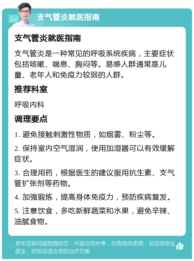 支气管炎就医指南 支气管炎就医指南 支气管炎是一种常见的呼吸系统疾病，主要症状包括咳嗽、喘息、胸闷等。易感人群通常是儿童、老年人和免疫力较弱的人群。 推荐科室 呼吸内科 调理要点 1. 避免接触刺激性物质，如烟雾、粉尘等。 2. 保持室内空气湿润，使用加湿器可以有效缓解症状。 3. 合理用药，根据医生的建议服用抗生素、支气管扩张剂等药物。 4. 加强锻炼，提高身体免疫力，预防疾病复发。 5. 注意饮食，多吃新鲜蔬菜和水果，避免辛辣、油腻食物。