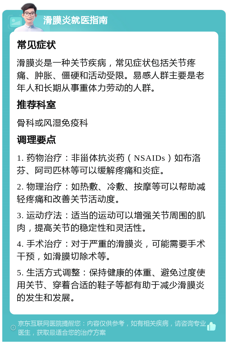 滑膜炎就医指南 常见症状 滑膜炎是一种关节疾病，常见症状包括关节疼痛、肿胀、僵硬和活动受限。易感人群主要是老年人和长期从事重体力劳动的人群。 推荐科室 骨科或风湿免疫科 调理要点 1. 药物治疗：非甾体抗炎药（NSAIDs）如布洛芬、阿司匹林等可以缓解疼痛和炎症。 2. 物理治疗：如热敷、冷敷、按摩等可以帮助减轻疼痛和改善关节活动度。 3. 运动疗法：适当的运动可以增强关节周围的肌肉，提高关节的稳定性和灵活性。 4. 手术治疗：对于严重的滑膜炎，可能需要手术干预，如滑膜切除术等。 5. 生活方式调整：保持健康的体重、避免过度使用关节、穿着合适的鞋子等都有助于减少滑膜炎的发生和发展。