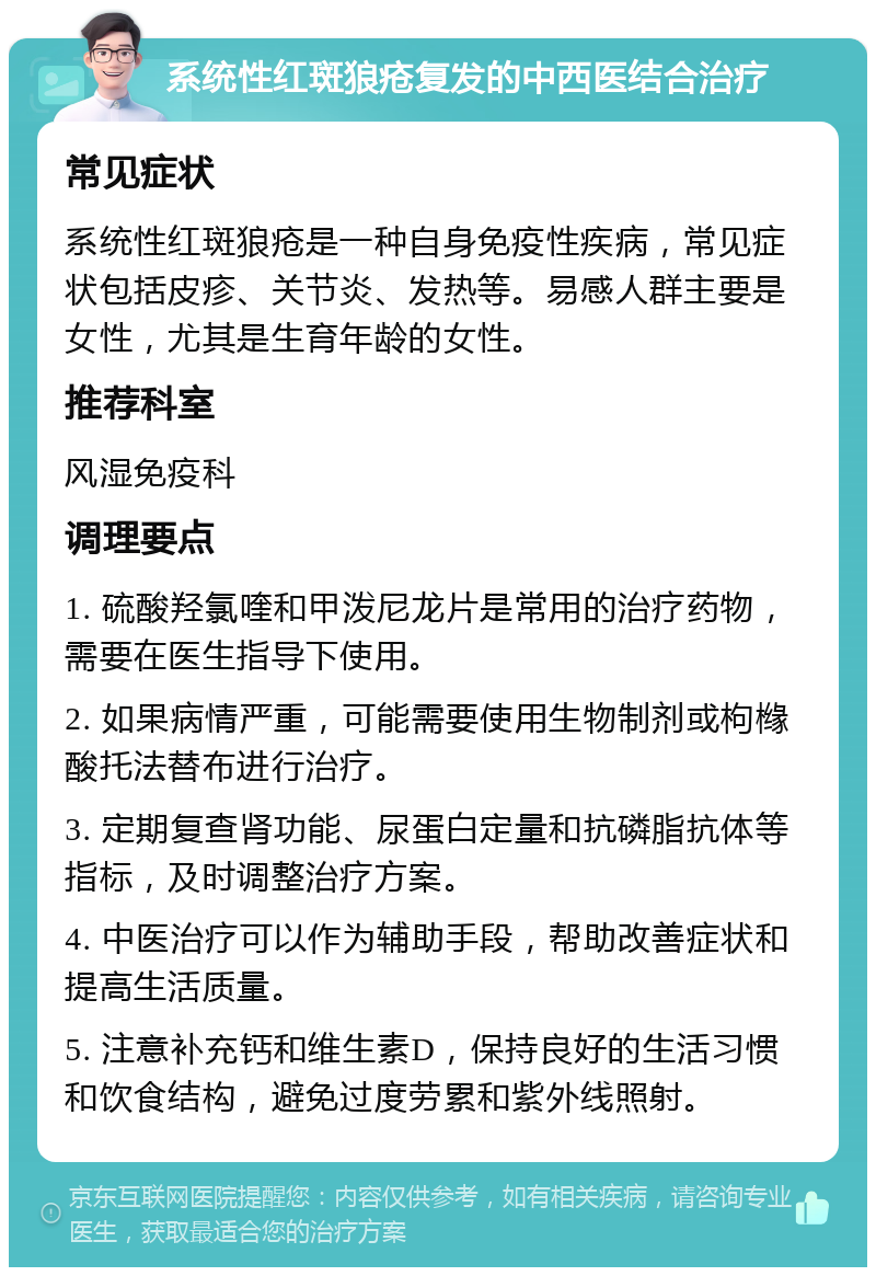 系统性红斑狼疮复发的中西医结合治疗 常见症状 系统性红斑狼疮是一种自身免疫性疾病，常见症状包括皮疹、关节炎、发热等。易感人群主要是女性，尤其是生育年龄的女性。 推荐科室 风湿免疫科 调理要点 1. 硫酸羟氯喹和甲泼尼龙片是常用的治疗药物，需要在医生指导下使用。 2. 如果病情严重，可能需要使用生物制剂或枸橼酸托法替布进行治疗。 3. 定期复查肾功能、尿蛋白定量和抗磷脂抗体等指标，及时调整治疗方案。 4. 中医治疗可以作为辅助手段，帮助改善症状和提高生活质量。 5. 注意补充钙和维生素D，保持良好的生活习惯和饮食结构，避免过度劳累和紫外线照射。