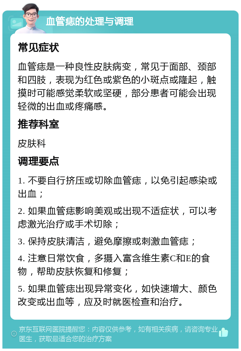 血管痣的处理与调理 常见症状 血管痣是一种良性皮肤病变，常见于面部、颈部和四肢，表现为红色或紫色的小斑点或隆起，触摸时可能感觉柔软或坚硬，部分患者可能会出现轻微的出血或疼痛感。 推荐科室 皮肤科 调理要点 1. 不要自行挤压或切除血管痣，以免引起感染或出血； 2. 如果血管痣影响美观或出现不适症状，可以考虑激光治疗或手术切除； 3. 保持皮肤清洁，避免摩擦或刺激血管痣； 4. 注意日常饮食，多摄入富含维生素C和E的食物，帮助皮肤恢复和修复； 5. 如果血管痣出现异常变化，如快速增大、颜色改变或出血等，应及时就医检查和治疗。