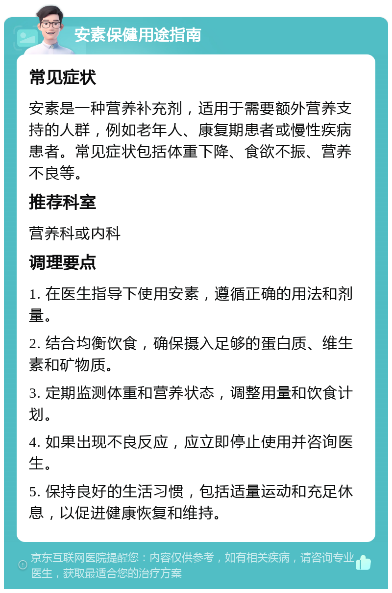 安素保健用途指南 常见症状 安素是一种营养补充剂，适用于需要额外营养支持的人群，例如老年人、康复期患者或慢性疾病患者。常见症状包括体重下降、食欲不振、营养不良等。 推荐科室 营养科或内科 调理要点 1. 在医生指导下使用安素，遵循正确的用法和剂量。 2. 结合均衡饮食，确保摄入足够的蛋白质、维生素和矿物质。 3. 定期监测体重和营养状态，调整用量和饮食计划。 4. 如果出现不良反应，应立即停止使用并咨询医生。 5. 保持良好的生活习惯，包括适量运动和充足休息，以促进健康恢复和维持。