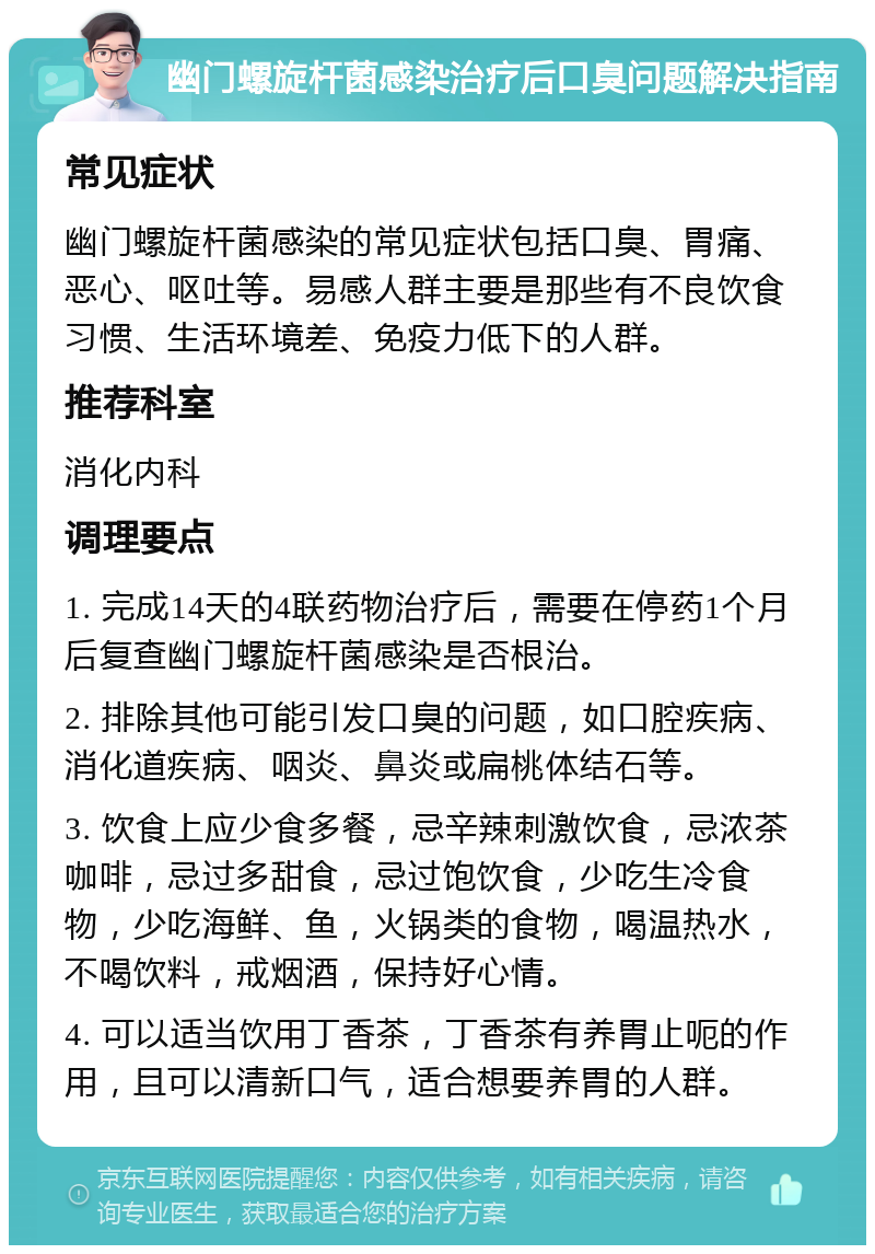 幽门螺旋杆菌感染治疗后口臭问题解决指南 常见症状 幽门螺旋杆菌感染的常见症状包括口臭、胃痛、恶心、呕吐等。易感人群主要是那些有不良饮食习惯、生活环境差、免疫力低下的人群。 推荐科室 消化内科 调理要点 1. 完成14天的4联药物治疗后，需要在停药1个月后复查幽门螺旋杆菌感染是否根治。 2. 排除其他可能引发口臭的问题，如口腔疾病、消化道疾病、咽炎、鼻炎或扁桃体结石等。 3. 饮食上应少食多餐，忌辛辣刺激饮食，忌浓茶咖啡，忌过多甜食，忌过饱饮食，少吃生冷食物，少吃海鲜、鱼，火锅类的食物，喝温热水，不喝饮料，戒烟酒，保持好心情。 4. 可以适当饮用丁香茶，丁香茶有养胃止呃的作用，且可以清新口气，适合想要养胃的人群。