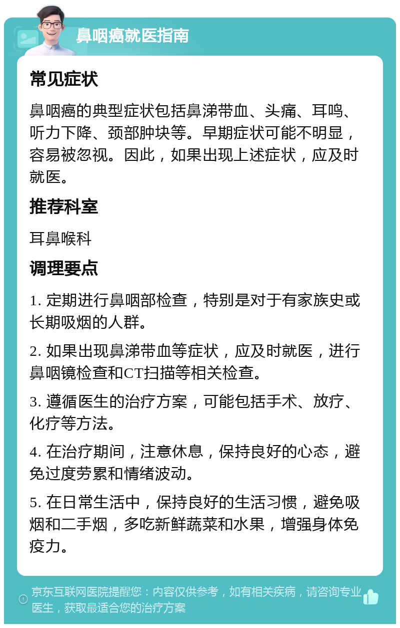 鼻咽癌就医指南 常见症状 鼻咽癌的典型症状包括鼻涕带血、头痛、耳鸣、听力下降、颈部肿块等。早期症状可能不明显，容易被忽视。因此，如果出现上述症状，应及时就医。 推荐科室 耳鼻喉科 调理要点 1. 定期进行鼻咽部检查，特别是对于有家族史或长期吸烟的人群。 2. 如果出现鼻涕带血等症状，应及时就医，进行鼻咽镜检查和CT扫描等相关检查。 3. 遵循医生的治疗方案，可能包括手术、放疗、化疗等方法。 4. 在治疗期间，注意休息，保持良好的心态，避免过度劳累和情绪波动。 5. 在日常生活中，保持良好的生活习惯，避免吸烟和二手烟，多吃新鲜蔬菜和水果，增强身体免疫力。