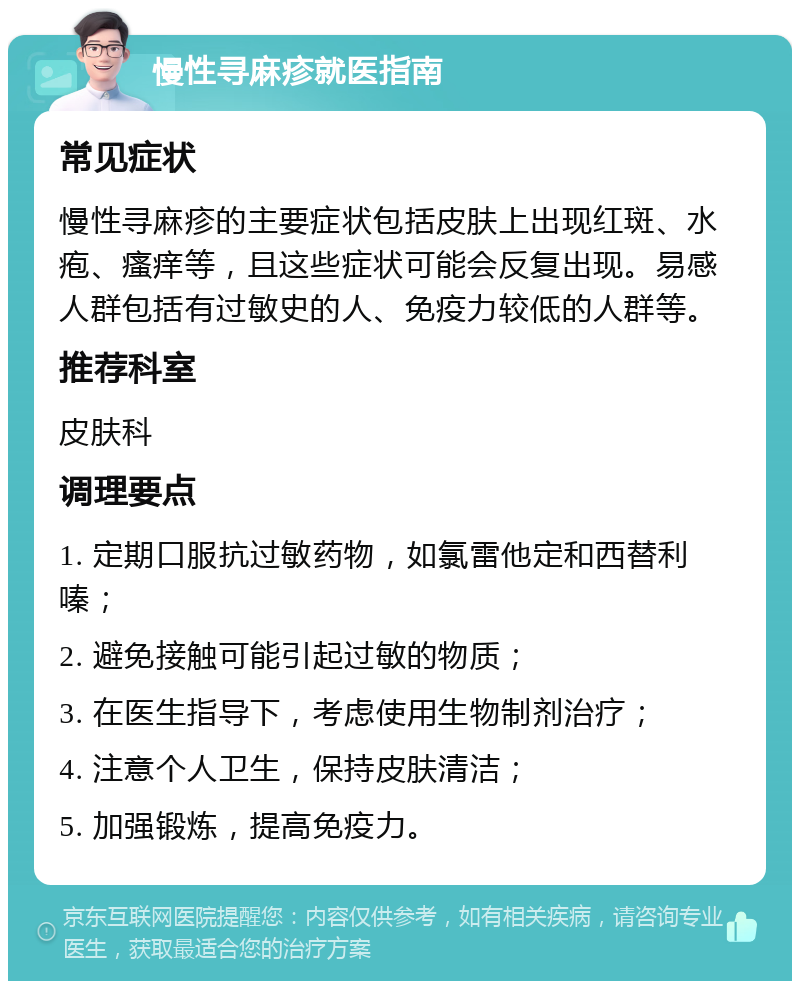 慢性寻麻疹就医指南 常见症状 慢性寻麻疹的主要症状包括皮肤上出现红斑、水疱、瘙痒等，且这些症状可能会反复出现。易感人群包括有过敏史的人、免疫力较低的人群等。 推荐科室 皮肤科 调理要点 1. 定期口服抗过敏药物，如氯雷他定和西替利嗪； 2. 避免接触可能引起过敏的物质； 3. 在医生指导下，考虑使用生物制剂治疗； 4. 注意个人卫生，保持皮肤清洁； 5. 加强锻炼，提高免疫力。