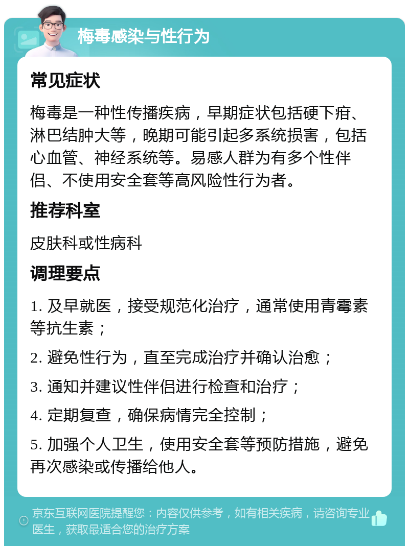 梅毒感染与性行为 常见症状 梅毒是一种性传播疾病，早期症状包括硬下疳、淋巴结肿大等，晚期可能引起多系统损害，包括心血管、神经系统等。易感人群为有多个性伴侣、不使用安全套等高风险性行为者。 推荐科室 皮肤科或性病科 调理要点 1. 及早就医，接受规范化治疗，通常使用青霉素等抗生素； 2. 避免性行为，直至完成治疗并确认治愈； 3. 通知并建议性伴侣进行检查和治疗； 4. 定期复查，确保病情完全控制； 5. 加强个人卫生，使用安全套等预防措施，避免再次感染或传播给他人。