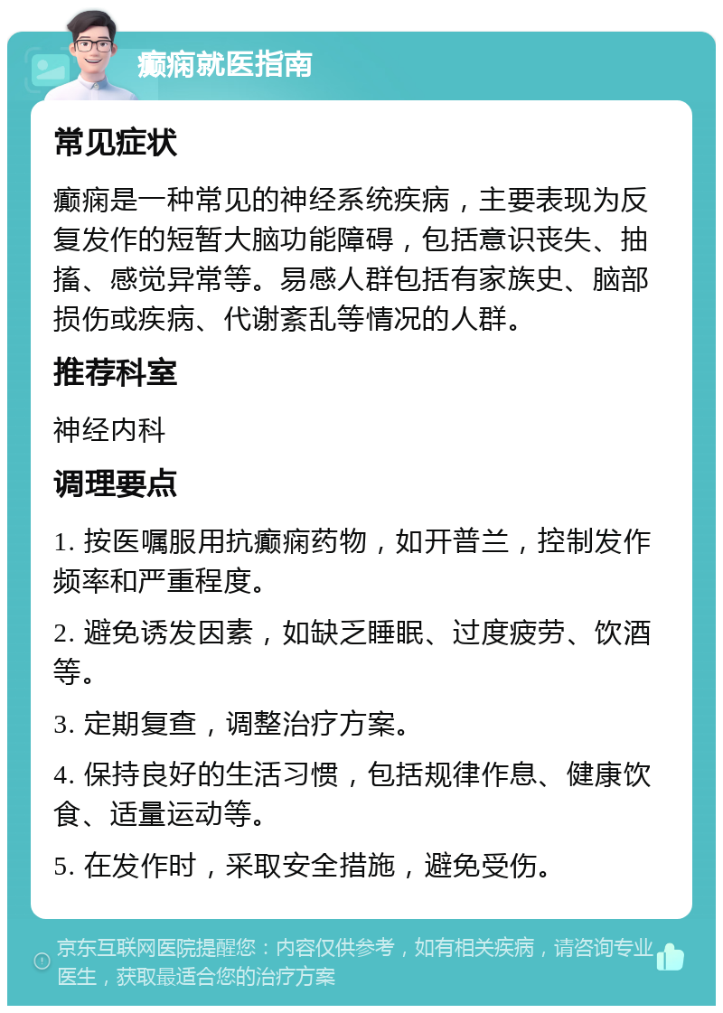 癫痫就医指南 常见症状 癫痫是一种常见的神经系统疾病，主要表现为反复发作的短暂大脑功能障碍，包括意识丧失、抽搐、感觉异常等。易感人群包括有家族史、脑部损伤或疾病、代谢紊乱等情况的人群。 推荐科室 神经内科 调理要点 1. 按医嘱服用抗癫痫药物，如开普兰，控制发作频率和严重程度。 2. 避免诱发因素，如缺乏睡眠、过度疲劳、饮酒等。 3. 定期复查，调整治疗方案。 4. 保持良好的生活习惯，包括规律作息、健康饮食、适量运动等。 5. 在发作时，采取安全措施，避免受伤。