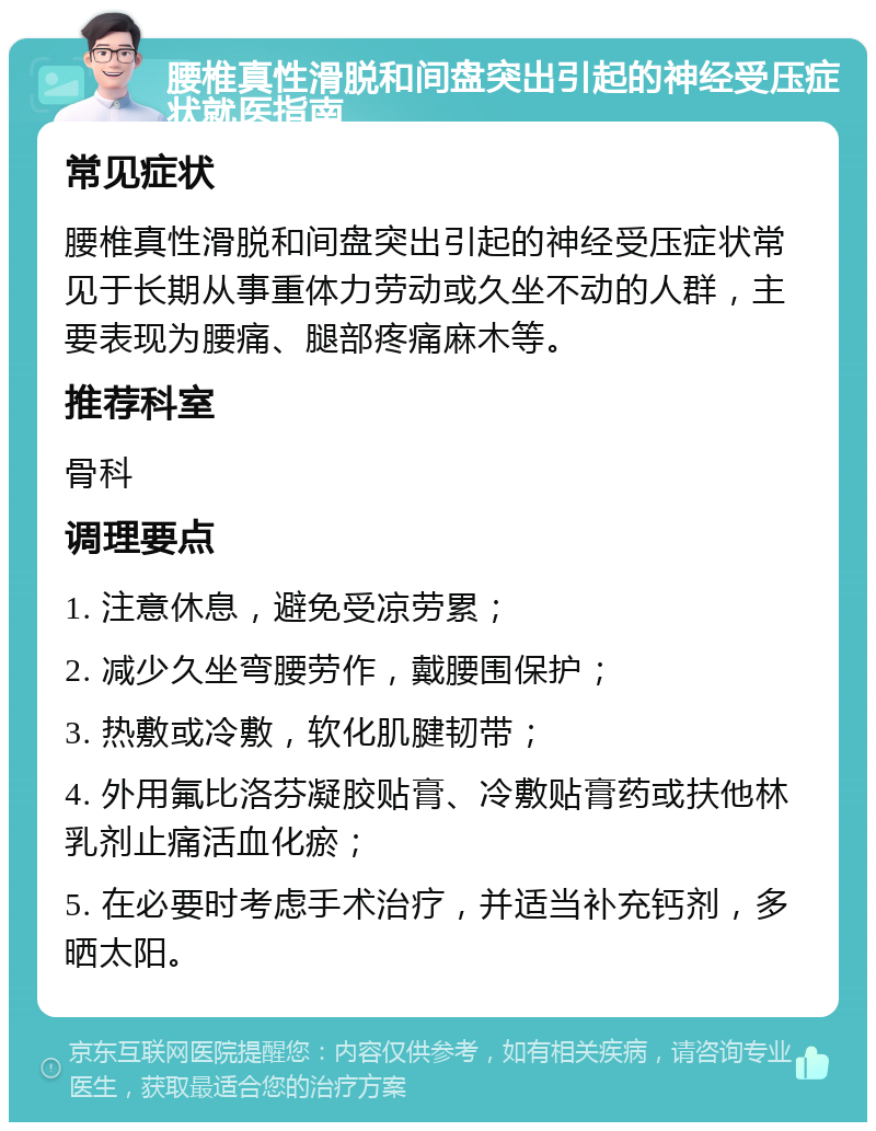 腰椎真性滑脱和间盘突出引起的神经受压症状就医指南 常见症状 腰椎真性滑脱和间盘突出引起的神经受压症状常见于长期从事重体力劳动或久坐不动的人群，主要表现为腰痛、腿部疼痛麻木等。 推荐科室 骨科 调理要点 1. 注意休息，避免受凉劳累； 2. 减少久坐弯腰劳作，戴腰围保护； 3. 热敷或冷敷，软化肌腱韧带； 4. 外用氟比洛芬凝胶贴膏、冷敷贴膏药或扶他林乳剂止痛活血化瘀； 5. 在必要时考虑手术治疗，并适当补充钙剂，多晒太阳。