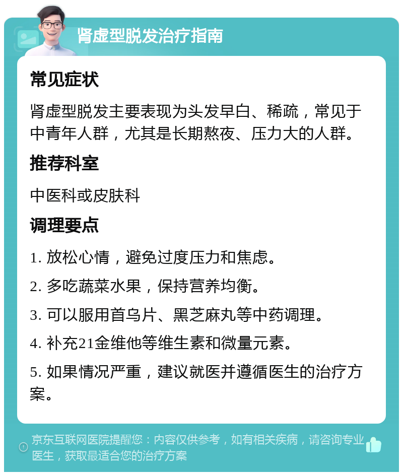 肾虚型脱发治疗指南 常见症状 肾虚型脱发主要表现为头发早白、稀疏，常见于中青年人群，尤其是长期熬夜、压力大的人群。 推荐科室 中医科或皮肤科 调理要点 1. 放松心情，避免过度压力和焦虑。 2. 多吃蔬菜水果，保持营养均衡。 3. 可以服用首乌片、黑芝麻丸等中药调理。 4. 补充21金维他等维生素和微量元素。 5. 如果情况严重，建议就医并遵循医生的治疗方案。